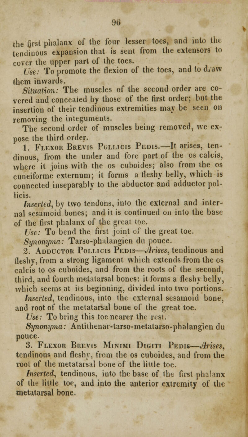 9ti the first phalanx of the four lesser toes, and into tht tendinous expansion that is sent from the extensors to cover the upper part of the toes. Use: To promote the flexion of the toes, and to diaw them inwards. Situation: The muscles of the second order are co- vered and concealed by those of the first order; but the insertion of their tendinous extremities may be seen on removing the integuments. The second order of muscles being removed, we ex- pose the third order. 1. Flexor Brevis Pollicis Pedis.—It arises, ten- dinous, from the under and fore part of the os calcis, where it joins with the os cuboides; also from the os cuneiforme externum; it forms a fleshy belly, which is connected inseparably to the abductor and adductor pol- licis. Inserted, by two tendons, inlo the external and inter- nal sesamoid bones; and it is continued on into the base of the first phalanx of the great toe. Use: To bend the first joint of the great toe. Synonyma: Tarso-phalangien du pouce. 2. Adductor Pollicis Pedis—Arises, tendinous and fleshy, from a strong ligament which extends from the os calcis to os cuboides, and from the roots of the second, third, and fourth metatarsal bones: it forms a fleshy belly, which seems at its beginning, divided into two portions. Inserted, tendinous, inlo the external sesamoid bone, and root of the metatarsal bone of the great toe. Use: To bring this toe nearer the rest. Synonyma: Antithenar-tarso-metatarso-phalangien du pouce. 3. Flexor Brevis Minimi Digiti Pedis—Arises, tendinous and fleshy, from the os cuboides, and from the root of the metatarsal bone of the little toe. Inserted, tendinous, into the base of the first phalanx of the little toe, and into the anterior extremity of the metatarsal bone.