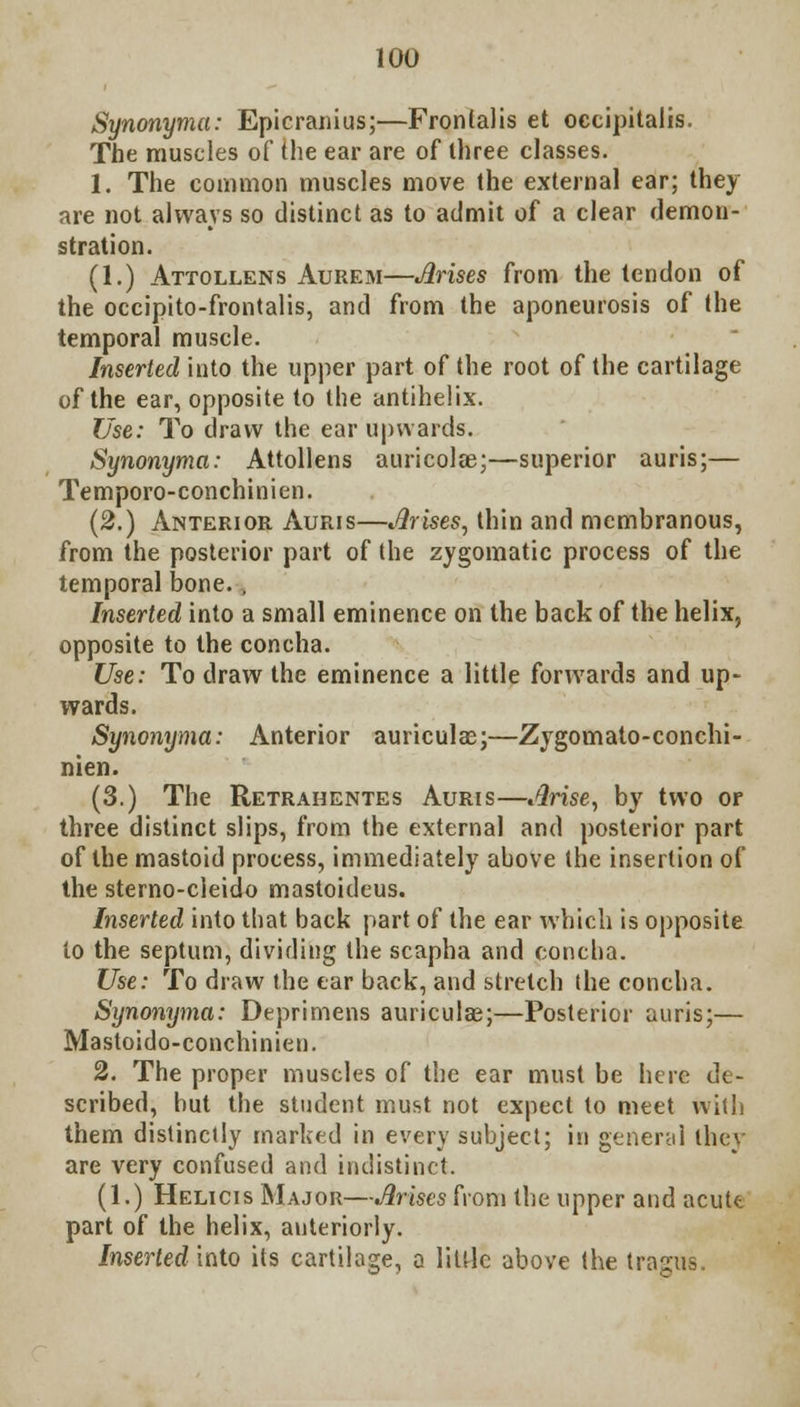 Synonyma: Epicranius;—Frontalis et occipitalis. The muscles of the ear are of three classes. 1. The common muscles move the external ear; they are not always so distinct as to admit of a clear demon- stration. (1.) Attollens Aurem—Arises from the tendon of the occipito-frontalis, and from the aponeurosis of the temporal muscle. Inserted into the upper part of the root of the cartilage of the ear, opposite to the antihelix. Use: To draw the ear upwards. Synonyma: Attollens auricolae;—superior auris;— Temporo-conchinien. (2.) Anterior Auris—Arises, thin and membranous, from the posterior part of the zygomatic process of the temporal bone.., Inserted into a small eminence on the back of the helix, opposite to the concha. Use: To draw the eminence a little forwards and up- wards. Synonyma: Anterior auriculas;—Zygomato-conchi- nien. (3.) The Retrahentes Auris—Arise, by two or three distinct slips, from the external and posterior part of the mastoid process, immediately above the insertion of the sterno-cleido mastoideus. Inserted into that back part of the ear which is opposite to the septum, dividing the scapha and concha. Use: To draw the ear back, and stretch the concha. Synonyma: Deprimens auriculas;—Posterior auris;— Mastoido-conchinien. 2. The proper muscles of the ear must be here de- scribed, but the student must not expect to meet with them distinctly marked in every subject; in general they are very confused and indistinct. (1.) Helicis Major—Arises from the upper and acute part of the helix, anteriorly. Inserted into its cartilage, a little above the tragus.