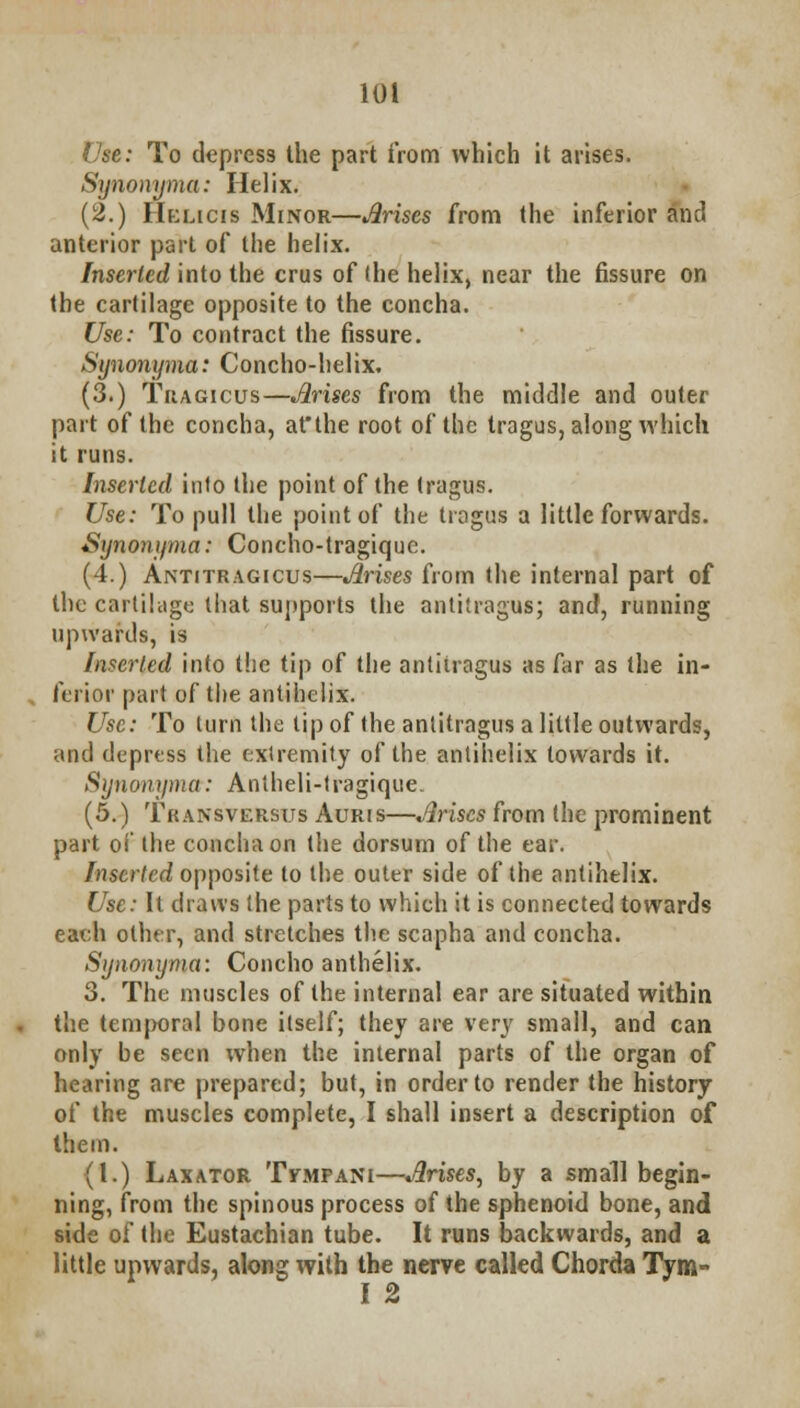 Use: To depress the part from which it arises. Synonyma: Helix. (2.) Hklicis Minor—Arises from the inferior and anterior part of the helix. Inserted into the cms of (he helix, near the fissure on the cartilage opposite to the concha. Use: To contract the fissure. Synonyma: Concho-helix, (3.) Tragicus—Arises from the middle and outer part of the concha, atthe root of the tragus, along which it runs. Inserted info the point of the tragus. Use: To pull the point of the tragus a little forwards. Synonyma: Concho-tragique. (4.) Antitragicus—Arises from the internal part of the cartilage that supports the antitragus; and, running upwards, is Inserted into the tip of the anlilragus as far as the in- ferior part of the antihelix. Use: To turn the tip of the anlitragus a little outwards, and depress the extremity of the antihelix towards it. Synonyma: Antheli-tragique. (5.) Transversus Auris—Arises from the prominent part of the concha on the dorsum of the ear. Inserted opposite to the outer side of the antihelix. Use: It draws the parts to which it is connected towards each other, and stretches the scapha and concha. Synonyma: Concho anthelix. 3. The muscles of the internal ear are situated within the temporal bone itself; they are very small, and can only be seen when the internal parts of the organ of hearing are prepared; but, in order to render the history of the muscles complete, I shall insert a description of them. (I.) Laxator TrMPANi—Arises, by a small begin- ning, from the spinous process of the sphenoid bone, and side of the Eustachian tube. It runs backwards, and a little upwards, along with the nerve called Chorda Tym- I 2