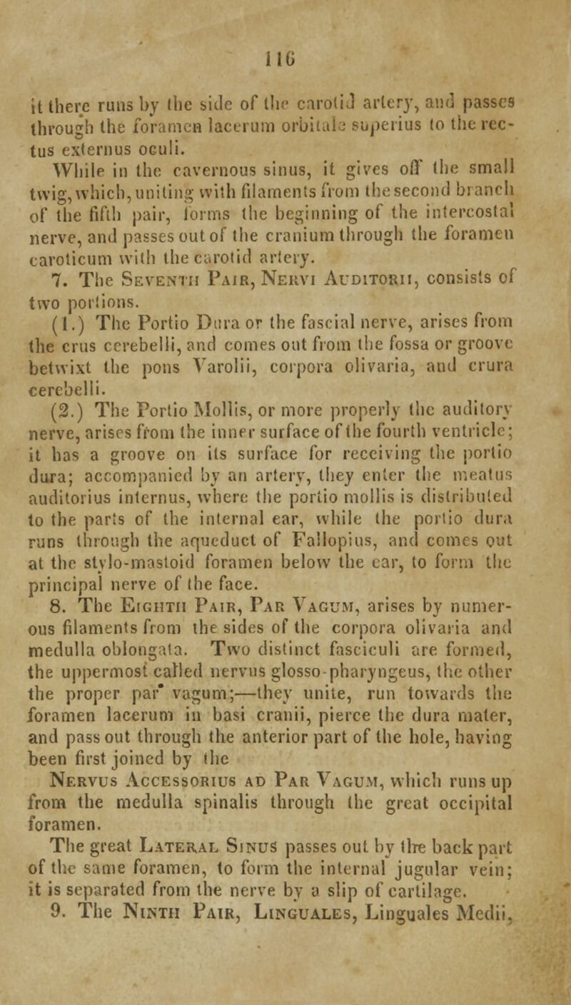 it there runs by the side of the carotid artery, and passes through the foramen lacerum orbitale supetius (o the rec- tus extern us oculi. While in the cavernous sinus, it gives off the small twig, which, uniting with filaments from the second bianch of the fifth pair, forms the beginning of the intercostal nerve, and passes out of the cranium through the foramen caroticum with the Carotid artery. 7. The Seventh Pair, Nekvi Auditorii, consists of two portions. (1.) The Portio Dura or the fascial nerve, arises from the cms ccrebelii, dm\ comes out from the fossa or groove betwixt the pons Varolii, corpora olivaria, and crura cerebelli. (2.) The Portio Mollis, or more properly the auditory nerve, arises from the inner surface of the fourth ventricle; it has a groove on its surface for receiving the portio dura; accompanied by an artery, they enter the meatus auditorius internus, where the portio mollis is distributed to the parts of the internal ear, while the portio dura runs through the aqueduct of Failopius, and comes out at the stylo-mastoid foramen below the ear, to form the principal nerve of the face. 8. The Eighth Pair, Par Vagum, arises by numer- ous filaments from the sides of the corpora olivaria and medulla oblongata. Two distinct fasciculi are formed, the uppermost called nervns glosso-pharyngeus, the other the proper par* vagum;—they unite, run towards the foramen lacerum in basi cranii, pierce the dura mater, and pass out through the anterior part of the hole, having been first joined by the Nervus Accessorius ad Par Vagum, which runs up from the medulla spinalis through the great occipital foramen. The great Lateral Sinus passes out by tire back part of tlie same foramen, to form the internal jugular vein; it is separated from the nerve by a slip of cartilage. 9. The Ninth Pair, Linguales, Linguales Medii,