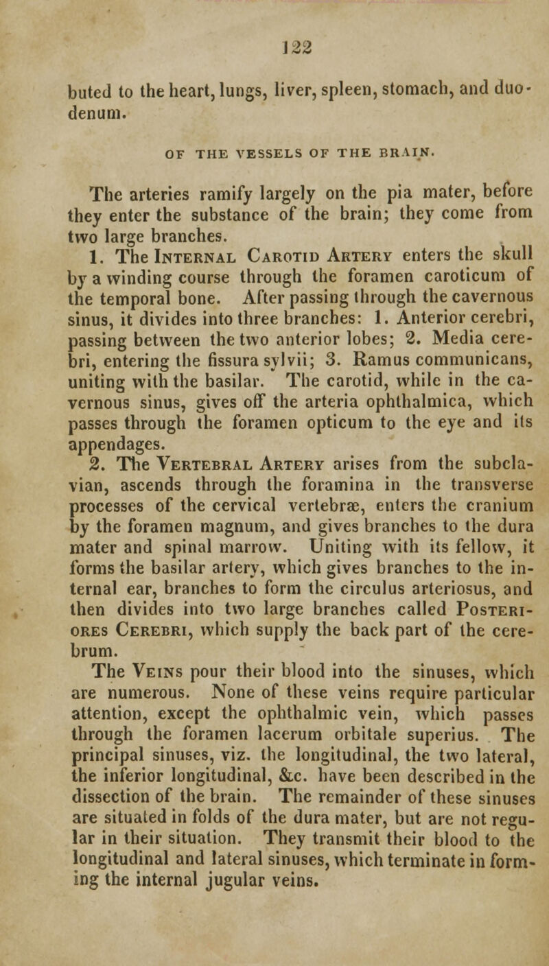J 22 buted to the heart, lungs, liver, spleen, stomach, and duo- denum. OF THE VESSELS OF THE BRAIN. The arteries ramify largely on the pia mater, before they enter the substance of the brain; they come from two large branches. 1. The Internal Carotid Artery enters the skull by a winding course through the foramen caroticum of the temporal bone. After passing through the cavernous sinus, it divides into three branches: 1. Anterior cerebri, passing between the two anterior lobes; 2. Media cere- bri, entering the fissura sylvii; 3. Ramus communicans, uniting with the basilar. The carotid, while in the ca- vernous sinus, gives off the arteria ophthalmica, which passes through the foramen opticum to the eye and its appendages. 2. The Vertebral Artery arises from the subcla- vian, ascends through the foramina in the transverse processes of the cervical vertebrae, enters the cranium by the foramen magnum, and gives branches to the dura mater and spinal marrow. Uniting with its fellow, it forms the basilar artery, which gives branches to the in- ternal ear, branches to form the circulus arteriosus, and then divides into two large branches called Posteri- ores Cerebri, which supply the back part of the cere- brum. The Veins pour their blood into the sinuses, which are numerous. None of these veins require particular attention, except the ophthalmic vein, which passes through the foramen lacerum orbitale superius. The principal sinuses, viz. the longitudinal, the two lateral, the inferior longitudinal, &c. have been described in the dissection of the brain. The remainder of these sinuses are situated in folds of the dura mater, but are not regu- lar in their situation. They transmit their blood to the longitudinal and lateral sinuses, which terminate inform- ing the internal jugular veins.