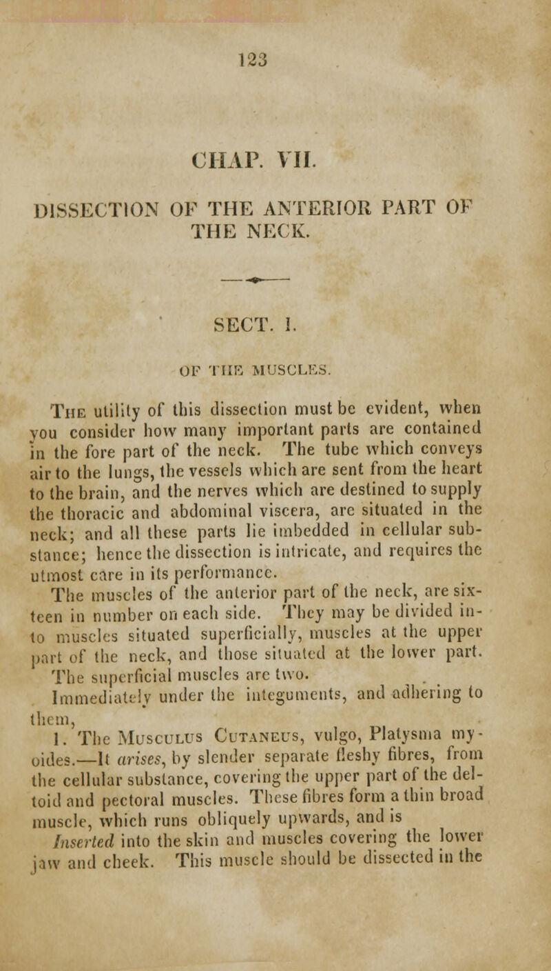 CHAP. VII. DISSECTION OF THE ANTERIOR PART OF THE NECK. SECT. I. OF THE MUSCLES. The utility of this dissection must be evident, when vou consider how many important parts are contained in the fore part of the neck. The tube which conveys air to the lungs, the vessels which are sent from the heart to the brain, and the nerves which are destined to supply the thoracic and abdominal viscera, are situated in the neck; and all these parts lie imbedded in cellular sub- stance; hence the dissection is intricate, and requires the utmost care in its performance. The muscles of the anterior part of the neck, are six- teen in number on each side. They may be divided in- to muscles situated superficially, muscles at the upper part of the neck, and those situated at the lower part. The superficial muscles arc two. Immediately under the integuments, and adhering to them, I. The Musculus Cutaneus, vulgo, Platysma my- oides. It arises, by slender separate fleshy fibres, from the cellular substance, covering the upper part of the del- toid and pectoral muscles. These fibres form a thin broad muscle, which runs obliquely upwards, and is Inserted into the skin and muscles covering the lower jaw and cheek. This muscle should be dissected in the