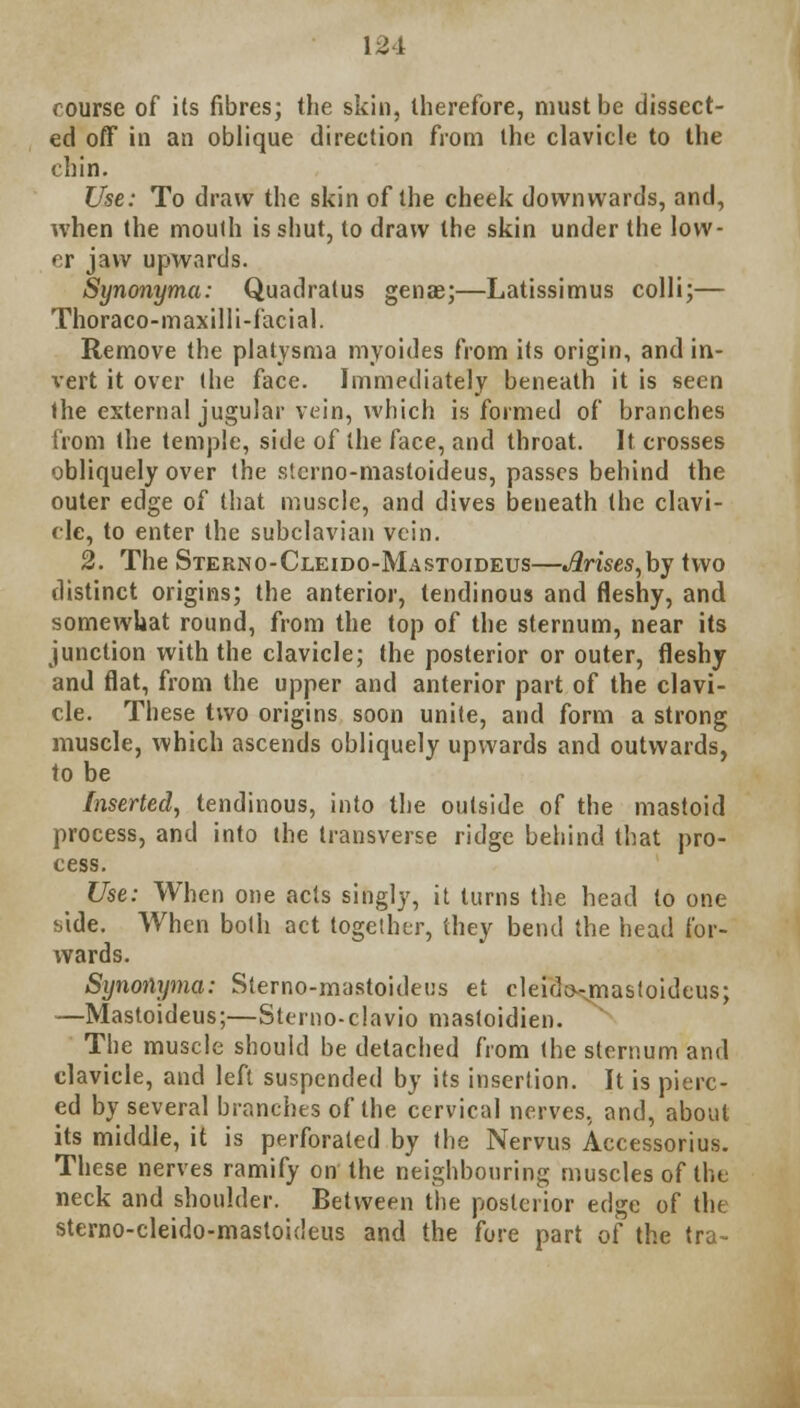 course of its fibres; the skin, therefore, must be dissect- ed off in an oblique direction from the clavicle to the chin. Use: To draw the skin of the cheek downwards, and, when the mouth is shut, to draw the skin under the low- er jaw upwards. Synonyma: Quadratus genae;—Latissimus colli;— Thoraco-maxilli-facial. Remove the platysma myoides from its origin, and in- vert it over the face. Immediately beneath it is seen the external jugular vein, which is formed of branches from the temple, side of the face, and throat. It crosses obliquely over the stcrno-mastoideus, passes behind the outer edge of that muscle, and dives beneath (he clavi- cle, to enter the subclavian vein. 2. The Sterno-Cleido-Mastoideus—Arises,by two distinct origins; the anterior, tendinous and fleshy, and somewhat round, from the top of the sternum, near its junction with the clavicle; the posterior or outer, fleshy and flat, from the upper and anterior part of the clavi- cle. These two origins soon unite, and form a strong muscle, which ascends obliquely upwards and outwards, to be Inserted, tendinous, into the outside of the mastoid process, and into the transverse ridge behind that pro- cess. Use: When one acts singly, it turns the head to one bide. When both act together, they bend the head for- wards. Synonyma: Sterno-mastoideus et cleido-masfoideus; —Mastoideus;—Sterno-clavio mastoidien. The muscle should be detached from the sternum and clavicle, and left suspended by its insertion. It is pierc- ed by several branches of the cervical nerves, and, about its middle, it is perforated by the Nervus Accessorius. These nerves ramify on the neighbouring muscles of the neck and shoulder. Between the posterior edge of the sterno-cleido-mastoideus and the fore part of the tra-