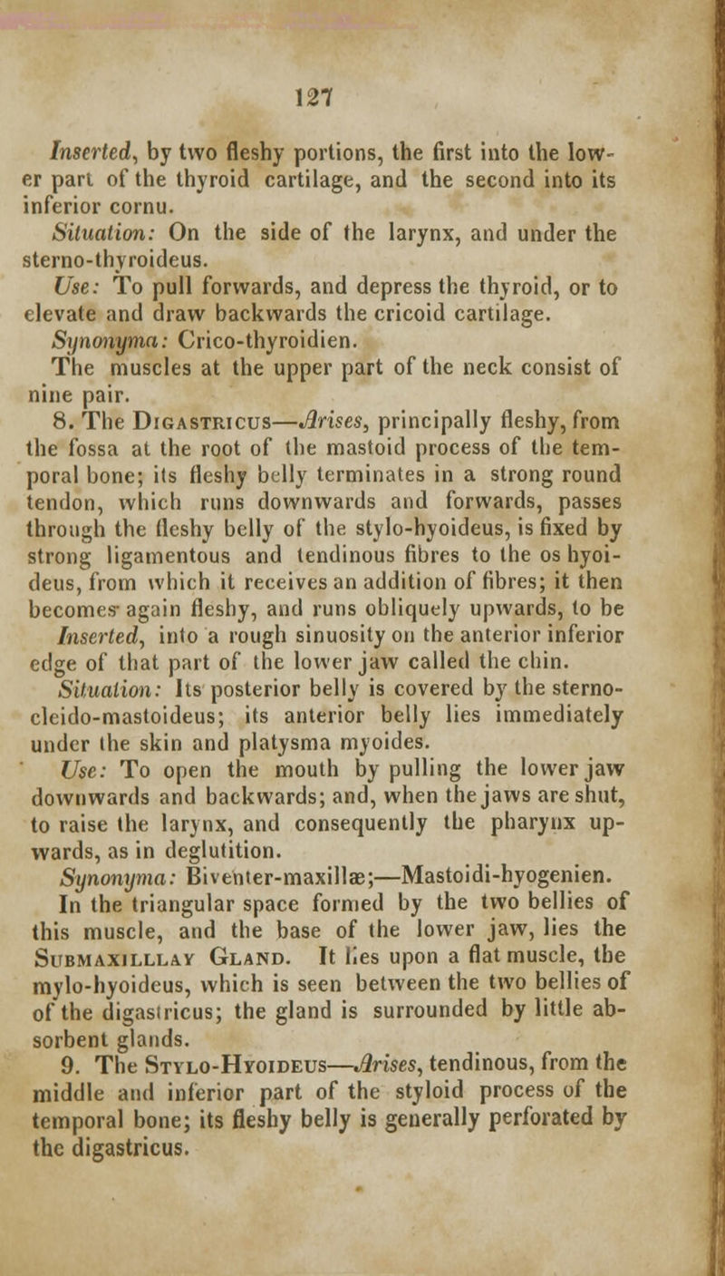 Inserted, by two fleshy portions, the first into the low- er part of the thyroid cartilage, and the second into its inferior cornu. Situation: On the side of the larynx, and under the sterno-thyroideus. Use: To pull forwards, and depress the thyroid, or to elevate and draw backwards the cricoid cartilage. Synonyma: Crico-thyroidien. The muscles at the upper part of the neck consist of nine pair. 8. The Digastricus—Jlrises, principally fleshy, from the fossa at the root of the mastoid process of the tem- poral bone; its fleshy belly terminates in a strong round tendon, which runs downwards and forwards, passes through the fleshy belly of the stylo-hyoideus, is fixed by strong ligamentous and tendinous fibres to the os hyoi- deus, from which it receives an addition of fibres; it then becomes- again fleshy, and runs obliquely upwards, to be Inserted, into a rough sinuosity on the anterior inferior edge of that part of the lower jaw called the chin. Situation: Its posterior belly is covered by the sterno- cleido-mastoideus; its anterior belly lies immediately under the skin and platysma myoides. Use: To open the mouth by pulling the lower jaw downwards and backwards; and, when the jaws are shut, to raise the larynx, and consequently the pharynx up- wards, as in deglutition. Synonyma: Biventer-maxillae;—Mastoidi-hyogenien. In the triangular space formed by the two bellies of this muscle, and the base of the lower jaw, lies the Submaxilllav Gland. It lies upon a flat muscle, the mylo-hyoideus, which is seen between the two bellies of of the digastricus; the gland is surrounded by little ab- sorbent glands. 9. The Stylo-Hyoideus—Jlrises, tendinous, from the middle and inferior part of the styloid process of the temporal bone; its fleshy belly is generally perforated by the digastricus.