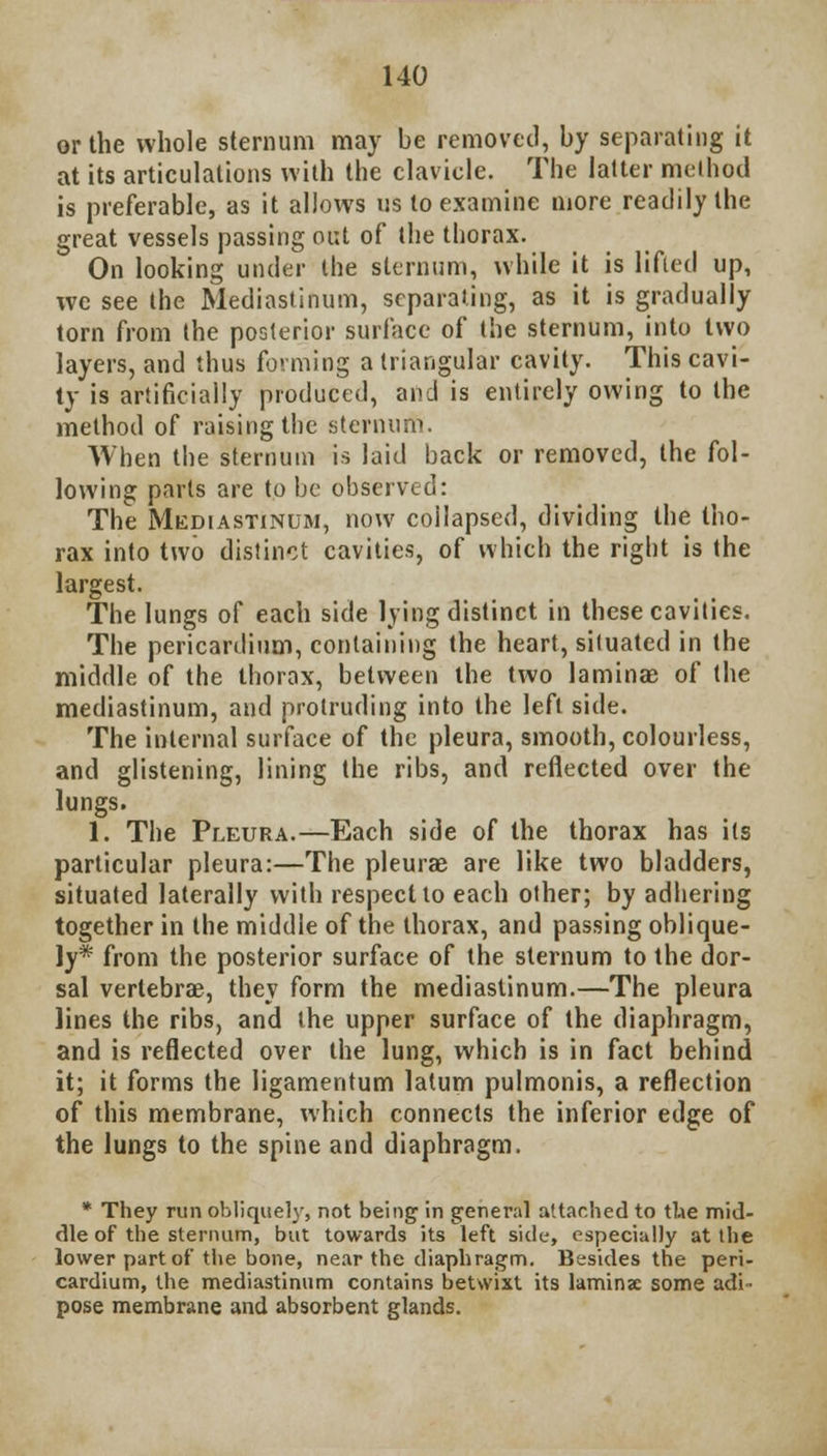 or the whole sternum may be removed, by separating it at its articulations with the clavicle. The latter method is preferable, as it allows us to examine more readily the great vessels passing out of the thorax. On looking under the sternum, while it is lifted up, we see the Mediastinum, separating, as it is gradually torn from the posterior surface of the sternum, into two layers, and thus forming a triangular cavity. This cavi- ty is artificially produced, and is entirely owing to the method of raising the sternum. When the sternum is laid back or removed, the fol- lowing parts are to be observed: The Mediastinum, now collapsed, dividing the tho- rax into two distinct cavities, of which the right is the largest. The lungs of each side lying distinct in these cavities. The pericardium, containing the heart, situated in the middle of the thorax, between the two laminae of the mediastinum, and protruding into the left side. The internal surface of the pleura, smooth, colourless, and glistening, lining the ribs, and reflected over the lungs. 1. The Pleura.—Each side of the thorax has its particular pleura:—The pleurae are like two bladders, situated laterally with respect to each other; by adhering together in the middle of the thorax, and passing oblique- ly* from the posterior surface of the sternum to the dor- sal vertebrae, they form the mediastinum.—The pleura lines the ribs, and the upper surface of the diaphragm, and is reflected over the lung, which is in fact behind it; it forms the ligamentum latum pulmonis, a reflection of this membrane, which connects the inferior edge of the lungs to the spine and diaphragm. * They run obliquely, not being in general attached to the mid- dle of the sternum, but towards its left side, especially at the lower part of the bone, near the diaphragm. Besides the peri- cardium, the mediastinum contains betwixt its laminae some adi- pose membrane and absorbent glands.