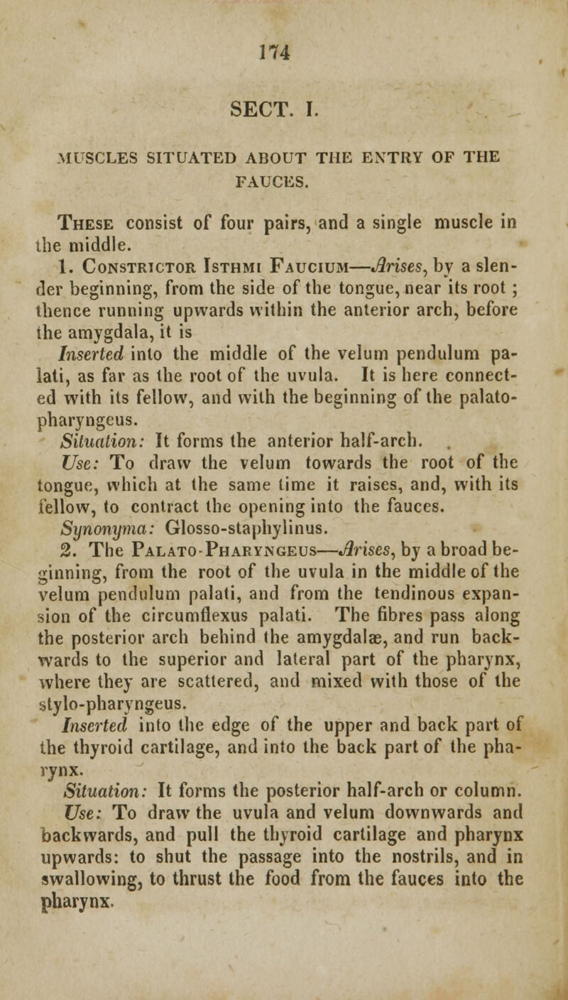 SECT. I. MUSCLES SITUATED ABOUT THE ENTRY OF THE FAUCES. These consist of four pairs, and a single muscle in die middle. 1. Constrictor Isthmi Faucium—Arises, by a slen- der beginning, from the side of the tongue, near its root; thence running upwards within the anterior arch, before the amygdala, it is Inserted into the middle of the velum pendulum pa- lati, as far as the root of the uvula. It is here connect- ed with its fellow, and with the beginning of the palato- pharyngeus. Situation: It forms the anterior half-arch. Use: To draw the velum towards the root of the tongue, which at the same lime it raises, and, with its fellow, to contract the opening into the fauces. Synonyma: Glosso-staphylinus. 2. The Palato-Pharyngeus—Jlrises, by a broad be- ginning, from the root of the uvula in the middle of the velum pendulum palati, and from the tendinous expan- sion of the circumflexus palati. The fibres pass along the posterior arch behind (he amygdala?, and run back- wards to the superior and lateral part of the pharynx, where they are scattered, and mixed with those of the stylo-pharyngeus. Inserted into the edge of the upper and back part of the thyroid cartilage, and into the back part of the pha- rynx. Situation: It forms the posterior half-arch or column. Use: To draw the uvula and velum downwards and backwards, and pull the thyroid cartilage and pharynx upwards: to shut the passage into the nostrils, and in swallowing, to thrust the food from the fauces into the pharynx.
