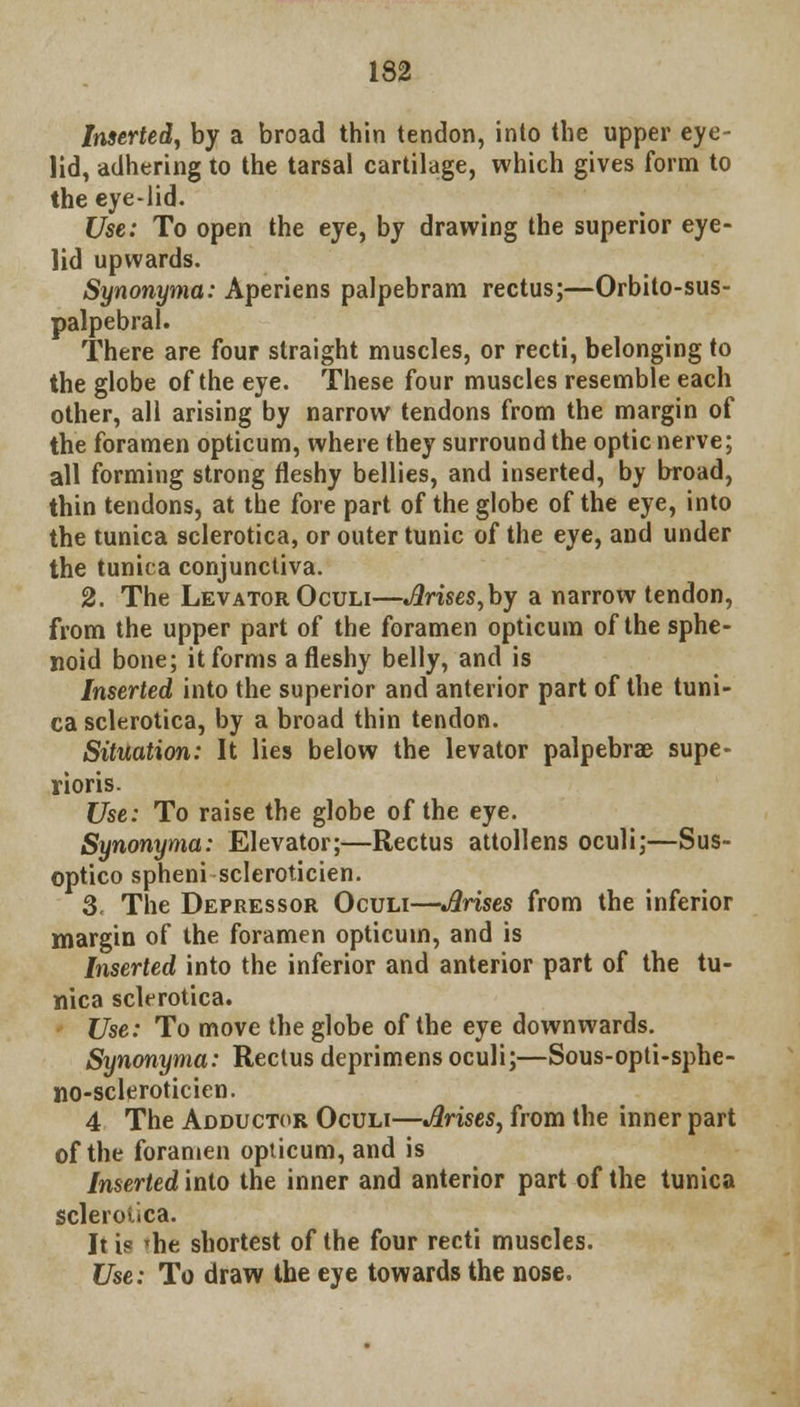 Inserted, by a broad thin tendon, inlo the upper eye- lid, adhering to the tarsal cartilage, which gives form to the eye-lid. Use: To open the eye, by drawing the superior eye- lid upwards. Synonyma: Aperiens palpebram rectus;—Orbito-sus- palpebral. There are four straight muscles, or recti, belonging to the globe of the eye. These four muscles resemble each other, all arising by narrow tendons from the margin of the foramen opticum, where they surround the optic nerve; all forming strong fleshy bellies, and inserted, by broad, thin tendons, at the fore part of the globe of the eye, into the tunica sclerotica, or outer tunic of the eye, and under the tunica conjunctiva. 2. The Levator Oculi—Arises,by a narrow tendon, from the upper part of the foramen opticum of the sphe- noid bone; it forms a fleshy belly, and is Inserted into the superior and anterior part of the tuni- ca sclerotica, by a broad thin tendon. Situation: It lies below the levator palpebrae supe- rioris. Use: To raise the globe of the eye. Synonyma: Elevator;—Rectus attollens oculi;—Sus- optico spheni scleroticien. 3. The Depressor Oculi—Arises from the inferior margin of the foramen opticum, and is Inserted into the inferior and anterior part of the tu- nica sclerotica. Use: To move the globe of the eye downwards. Synonyma: Rectus deprimens oculi;—Sous-opti-sphe- no-scleroticien. 4 The Adductor Oculi—Arises, from the inner part of the foramen opticum, and is Inserted into the inner and anterior part of the tunica sclerotica. It ic 'he shortest of the four recti muscles. Use: To draw the eye towards the nose.