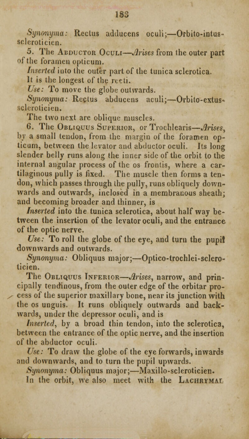 Synonyma: Rectus adducens oculi;—Orbito-intus- scleroticien. 5. The Abductor Oculi—Arises from the outer part of the foramen opticum. Inserted into the outer part of the tunica sclerotica. It is the longest of the recti. Use: To move the globe outwards. Synonyma: Rectus abducens aculi;—Orbito-extus* scleroticien. The two next are oblique muscles. 6. The Obliquus Superior, or Trochlears—Arises, by a small tendon, from the margin of the foramen op- ticum, between the levator and abductor oculi. Its long slender belly runs along the inner side of the orbit to the internal angular process of the os frontis, where a car- tilaginous pully is fixed. The muscle then forms a ten- don, which passes through the pully, runs obliquely down- wards and outwards, inclosed in a membranous sheath; and becoming broader and thinner, is Inserted into the tunica sclerotica, about halfway be- tween the insertion of the levator oculi, and the entrance of the optic nerve. Use: To roll the globe of the eye, and turn the pupi! downwards and outwards. Synonyma: Obliquus major;—Optico-trochlei-sclero- ticien. The Obliquus Inferior—Arises, narrow, and prin- cipally tendinous, from the outer edge of the orbitar pro- cess of the superior maxillary bone, near its junction with the os unguis. It runs obliquely outwards and back- wards, under the depressor oculi, and is Inserted, by a broad thin tendon, into the sclerotica, between the entrance of the optic nerve, and the insertion of the abductor oculi. Use: To draw the globe of the eye forwards, inwards and downwards, and to turn the pupil upwards. Synonyma: Obliquus major;—Maxillo-scleroticien. In the orbit, we also meet with the LACHRYMAr