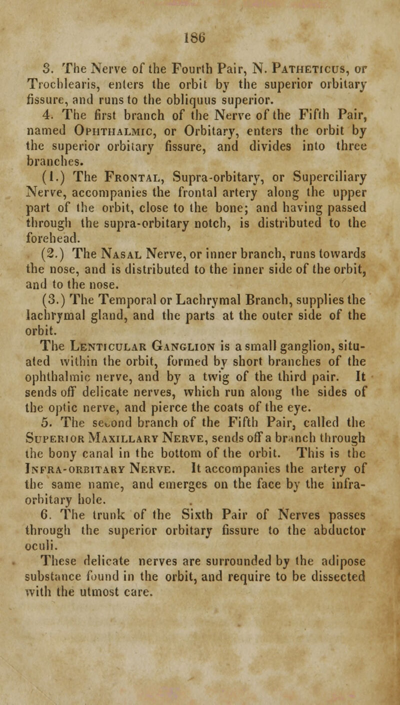 3. The Nerve of the Fourth Pair, N. Patheticus, or Trochlearis, enters the orbit by the superior orbitary fissure, and runs to the obliquus superior. 4. The first branch of the Nerve of the Fifth Pair, named Ophthalmic, or Orbitary, enters the orbit by the superior orbitary fissure, and divides into three branches. (I.) The Frontal, Supra-orbitary, or Superciliary Nerve, accompanies the frontal artery along the upper part of the orbit, close to the bone; and having passed through the supra-orbitary notch, is distributed to the forehead. (2.) The Nasal Nerve, or inner branch, runs towards the nose, and is distributed to the inner side of the orbit, and to the nose. (3.) The Temporal or Lachrymal Branch, supplies the lachrymal gland, and the parts at the outer side of the orbit. The Lenticular Ganglion is a small ganglion, situ- ated within the orbit, formed by short branches of the ophthalmic nerve, and by a twig of the third pair. It sends off delicate nerves, which run along the sides of the optic nerve, and pierce the coats of the eye. 5. The second branch of the Fifth Pair, called the Superior Maxillary Nerve, sends off a branch through the bony canal in the bottom of the orbit. This is the Jnfra-orbitary Nerve. It accompanies the artery of the same name, and emerges on the face by the infra- orbitary hole. 6. The trunk of the Sixth Pair of Nerves passes through the superior orbitary fissure to the abductor oculi. These delicate nerves are surrounded by the adipose substance found in the orbit, and require to be dissected with the utmost care.