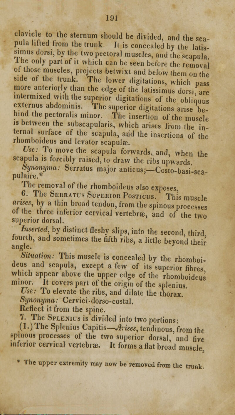 >V,rr ,Vhe Sternum should be divided> and the sca- pula lifted from the trunk Ii is concealed by the latis- sirnus dors., by the two pectoral muscles, and «he scapula 1 he only part of it which can be seen before the removal or those muscles, projects betwixt and below them on the side of the trunk. The lower dictations, which Dass more anter.orly than the edge of the latissimus dors, are intermixed with the superior digitations of the obliquus externus abdominis. The superior digitations arise be- hind the pectoralis minor. The insertion of the muscle is between the subscapulars, which arises from the in ternal surface of the scapula, and the insertions of the rhomboideus and levator scapula;. Use: To move the scapula forwards, and, when the scapula is forcibly raised, to draw the ribs upwards Synonyma: Serratus major amicus;—Costo-basi'-sca- pula.re.* The removal of the rhomboideus also exposes, 6. The Serratus Superior Posticus. This muscle arises, by a thin broad tendon, from the spinous processes ot the three inferior cervical vertebra;, and of the two superior dorsal. Inserted, by distinct fleshy slips, into the second, third fourth, and sometimes the fifth ribs, a little beyond their angle. J Situation: This muscle is concealed by the rhomboi- deus and scapula, except a few of its superior fibres which appear above the upper edge of the rhomboideus minor. It covers part of the origin of the splenius. Use: To elevate the ribs, and dilate the thorax.' Synonyma: Cervici-dorso-costal. Reflect it from the spine. 7. The Splenius is divided into two portions: (1.) The Splenius Capitis— Arises, tendinous, from the spinous processes of the two superior dorsal, and five inferior cervical vertebrae. It forms a flat broad muscle, * The upper extremity may now be removed from the trunk,