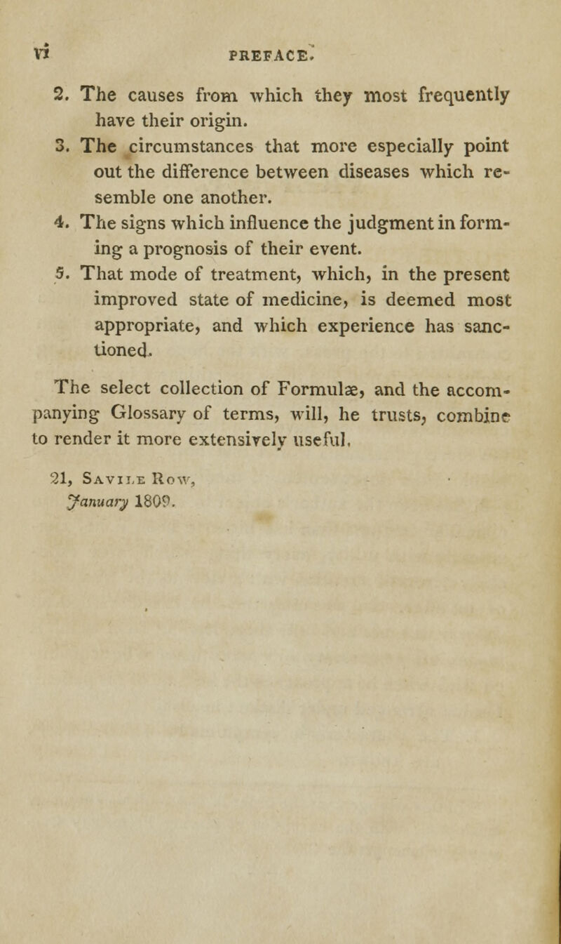 2. The causes from which they most frequently have their origin. 3. The circumstances that more especially point out the difference between diseases which re- semble one another. 4. The signs which influence the judgment in form- ing a prognosis of their event. 5. That mode of treatment, which, in the present improved state of medicine, is deemed most appropriate, and which experience has sanc- tioned- The select collection of Formulae, and the accom- panying Glossary of terms, will, he trusts, combine- to render it more extensively useful. 21, Savii,e Row, January 1809.