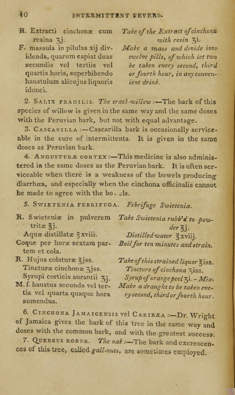 R. Extracti cinchonae cum Takeof the Extract of cinchona resina \j. with resin Ji. F. massula in pilulas xij div- Make a mass and divide into idenda, quarum capiat duas twelve pills, of which let two secundis vel tertiis vel be taken every second, third quartis horis, superbibendo or fourth hour, in anyconven- haustulum alicujusliquoris ient drink. idonei. 2. Salix fsacilis. The crack-willow .-—The bark of this species of willow is given in the same way and the same doses with the Peruvian bark, but not with equal advantage. 3. Cascarilla :—Cascarilla bark is occasionally service- able in the cure of intermittents. It is given in the same doses as Peruvian bark. 4. Angcstueje cortex:—This medicine is also adminis- tered in the same doses as the Peruvian bark. It is often ser- viceable when there is a weakness of the bowels producing diarrhoea, and especially when the cinchona officinalis cannot be made to agree with the bo. As. 5. Swietenia febrifuga. Febrifuge Swietenia. R. Swieteniae in pulverem Take Swietenia rubVi to pow- trit£e§j- der%j. Aquae distillatae gxviii. Distilled water gxviij. Coque per horx sextam par- Boil for ten minutes and strain. tern et cola. R. Hujus colaturae §jss. Takeof this strained liquor %'iss. Tineturae cinchona; 5jss. Tincture of cinchona ^iss. Syrupi cortieis aurantii $j. Syrup of 'orangepeel Xi. -Mix. M. f. haustus secunda vel ter- Make a draught to be taken eve- tia vel quarta quaque hora rysecond, thirdorfourth hour. sumendus. 6. Cinchona Jamaicensis vel Caribjea :—Dr. Wright ef Jamaica gives the bark of this tree in the same way and doses with the common bark, and with the greatest success. 7. Quercus robur. The oak.—The bark and excrescen- ess of this tree, called gall-nuts, are sometimes employed.