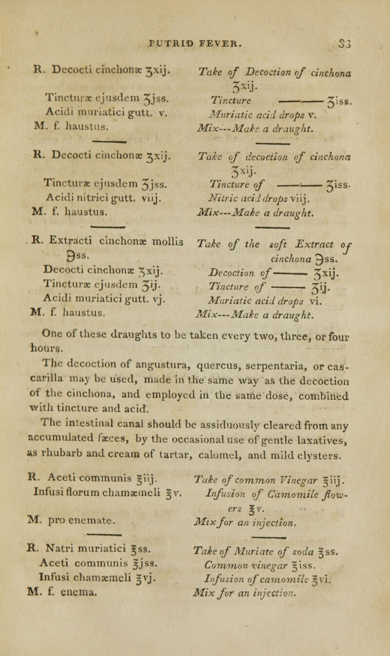 R. Decocti cinchonae ^xij. Tincturae ejusdem 3Jss. Acidi muriatici gutt. v. M. f. haustus. Take of Decoction of cinchona Tincture %iss. Muriatic acid drops v. Mix—Make a draught. R. Decocti cinchona: 3xij. Tincturae ejusdem 5iss- Acidi nitrici g-iitt. viij. M. f. haustus. Take of decoction of cinchona Tincture of 1 3'ss' Nitric acid drops viij. Mix—Make a draught. R. Extract! cinchona: mollis Take of the soft Extract ot 9ss Decocti cinchona: ^xij. Tincturae ejusdem JJj- Acidi muriatici gutt. vj M. f. Jiaustus. cinchona ^ss. Decoction of 3X'J- Tincture of • X'j- Muriatic acid drops vi. Mix—Make a draught. One of these draughts to be taken every two, three, or four hours. The decoction of angustura, quercus, serpentaria, or cas- carilla may be used, made in the same way as the decoction of the cinchona, and employed hi the same dose, combined with tincture and acid. The intestinal canal should be assiduously cleared from any accumulated faeces, by the occasional use of gentle laxatives, as rhubarb and cream of tartar, calomel, and mild clysters. R. Aceti communis giij. Infusi florum chamaemeli M. pro enemate. R. Natri muriatici ^ss. Aceti communis 5Jss. Infusi chamaemeli sjvj. M. f. enema. Take of common Vinegar §iij. Infusion of Camomile flow- ers %v. Mix for an injection. Take of Muriate of soda §ss. Common vinegar ^iss. Infusion of camomile gvi. Mix for an injection.