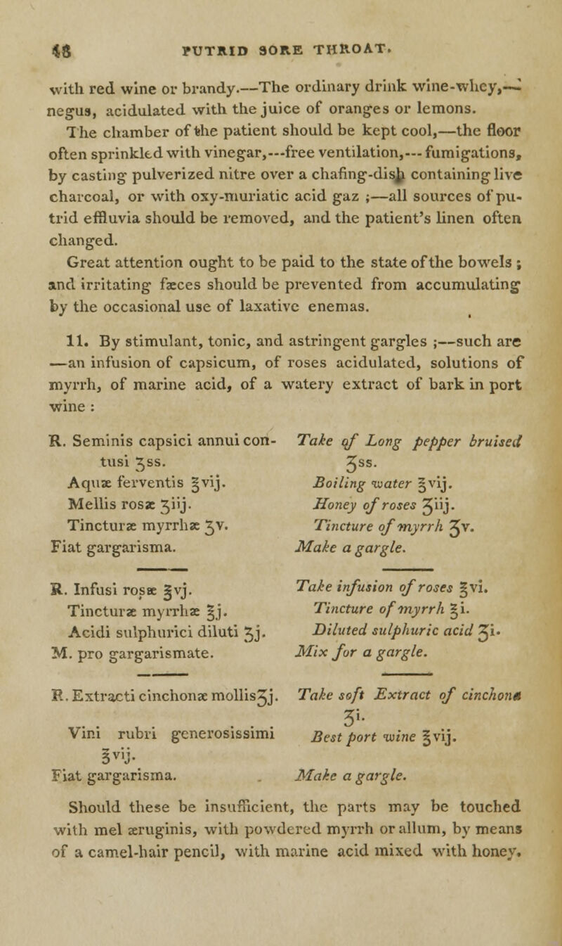 with red wine or brandy.—The ordinary drink wine-whey,—I negus, acidulated with the juice of oranges or lemons. The chamber of the patient should be kept cool,—the floor often sprinkled with vinegar,—free ventilation,— fumigations, by casting pulverized nitre over a chafing-disj^ containing live charcoal, or with oxy-muriatic acid gaz ;—all sources of pu- trid effluvia should be removed, and the patient's linen often changed. Great attention ought to be paid to the state of the bowels ; and irritating faeces should be prevented from accumulating by the occasional use of laxative enemas. 11. By stimulant, tonic, and astringent gargles ;—such are —an infusion of capsicum, of roses acidulated, solutions of myrrh, of marine acid, of a watery extract of bark in port wine : R. Seminis capsici annuicon- Take of Long pepper bruised tusi Jss. Jss- Aquae ferventis |vij. Boiling water §vij. Mellis rosac ^iij. Honey of roses 5Jiij. Tincturae myrrhae Jv. Tincture of myrrh Zv. Fiat gargarisma. Make a gargle. R. Infusi rosse §vj. Take infusion of roses §vi. Tincturae myrrhae |j. Tincture of myrrh gi. Acidi sulphuric! diluti 5j. Diluted sulphuric acid XI M. pro gargarismate. Mix fur a gargle. R. Extract! cinchonaemollisjj. Take soft Extract of cinchon* Vim rubri generosissimi Best port wine §vij. §viJ- Fiat gargarisma. Make a gargle. Should these be insufficient, the parts may be touched with mel aeruginis, with powdered myrrh orallum, by means of a camel-hair pencil, with marine acid mixed with honey.