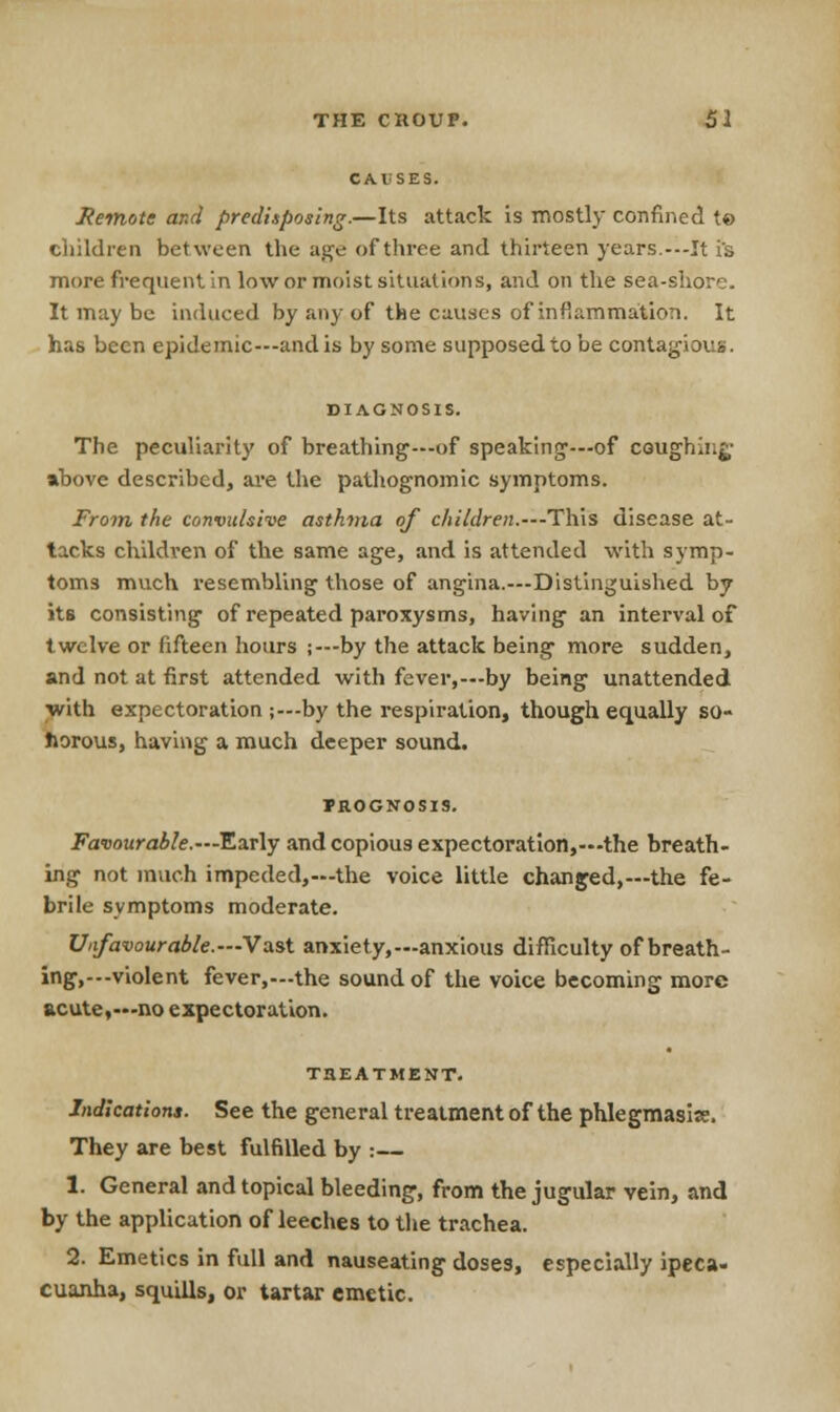 CAUSES. Remote and predisposing.—Its attack is mostly confined to children between the age of three and thirteen years.---It is more frequent in low or moist situations, and on the sea-shore. It may be induced by any of the causes of inflammation. It has been epidemic—and is by some supposed to be contagiosa. DIAGNOSIS. The peculiarity of breathing—of speaking-—of coughing above described, are the pathognomic symptoms. From the convulsive asthma of children.---This disease at- tacks children of the same age, and is attended with symp- toms much resembling those of angina.—Distinguished by its consisting of repeated paroxysms, having an interval of twelve or fifteen hours ;—by the attack being more sudden, and not at first attended with fever,—by being unattended with expectoration ;—by the respiration, though equally so- porous, having a much deeper sound. FROGNOSIS. Favourable.— Early and copious expectoration,—the breath- ing not much impeded,—the voice little changed,—the fe- brile symptoms moderate. Unfavourable.— Vast anxiety,—anxious difficulty of breath- ing,—violent fever,—the sound of the voice becoming more acute,—no expectoration. T3EATMENT. Indications. See the general treatment of the phlegmasia. They are best fulfilled by :— 1. General and topical bleeding, from the jugular vein, and by the application of leeches to the trachea. 2. Emetics in full and nauseating doses, especially ipeca- cuanha, squills, or tartar emetic.