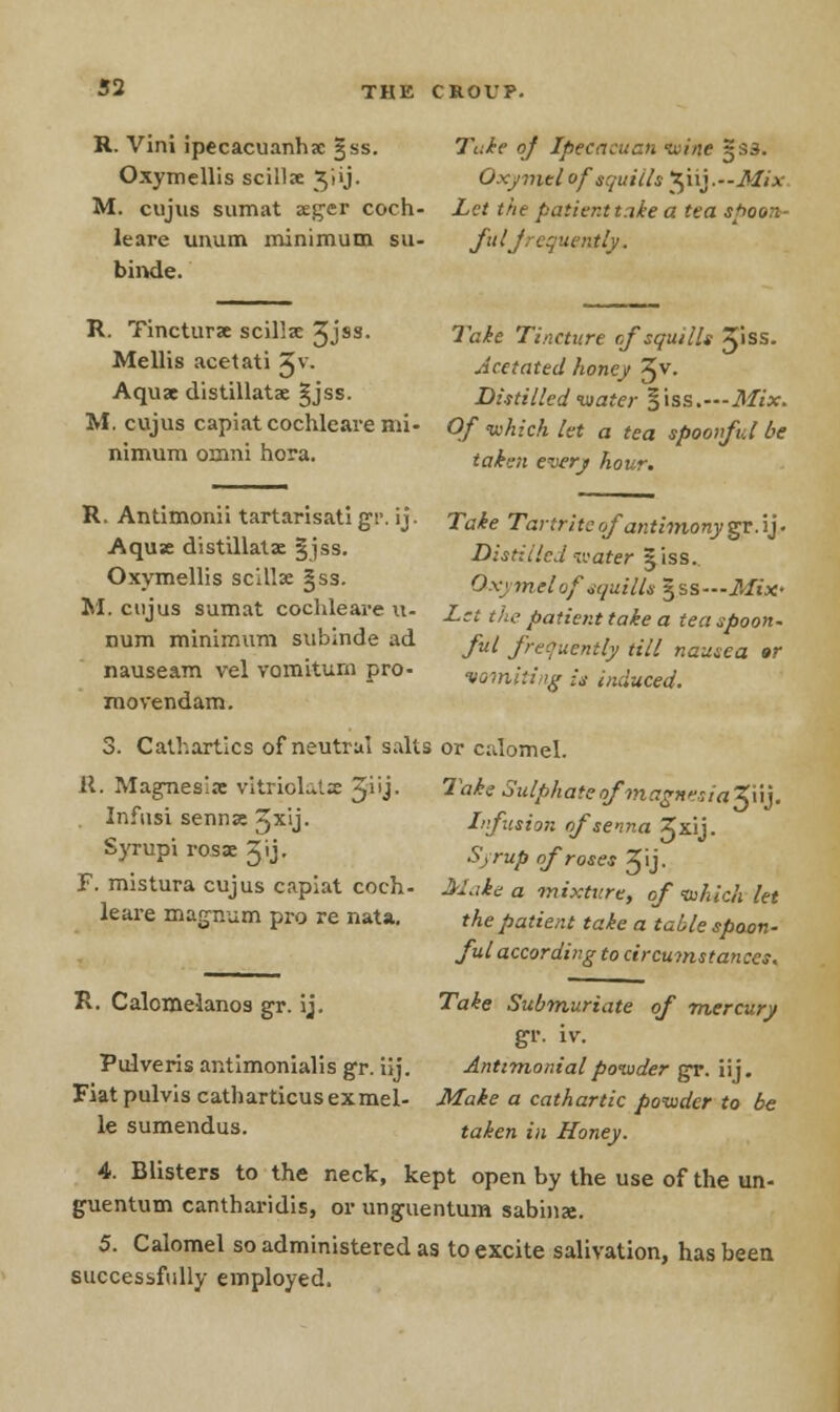 R. Vini ipecacuanha jss. Oxymellis scillae 3'iij. M. cujus sumat aeger coch- leare unum minimum su- binde. Take of Ipecacuan wine 5 S3. Oxymtl of squills $113.—Mix Let the patient take a tea spoon- ful frequently. R. Tincturae scillx 3Jss. Take Tincture of squills 3'iss. Mellis acetati 5v. Acetated honey %v. Aquae distillatae §jss. Distilled water §iss.—Mix. M. cujus capiat cochleare mi- Of which let a tea spoonful be nimum omni hora. ta^en everj AoKr# R. Antimonii tartarisati gr. ij. Take Tartriteof antimony gr.ij. Aqua: distillate §jss. Distilled vater |iss. Oxymellis scillx §ss. r; v, mel0fSquilU ^ss—Mix- M. cujus sumat cochleare u- Let the fiatient take a Ua _ num minimum submde ad ful fluently till nausea or nauseam vel vomiturn pro- vomiting is induced. movendam. 3. Cathartics of neutral salts or calomel. 11. Magnesia: vitriolatae 3iij. Take Sulphate of'magn'siaZWy Infusi senna: 3x'1j• Syrupi rosae Jij- F. mistura cujus capiat coch- leare magnum pro re nata. Lfusion of senna 3xij- Syrup of roses Jij- Make a mixture, of which let the patient take a table spoon- ful according to circumstances. Take Submuriate of mercury gr. iv. Antimonial powder gr. iij. R. Calomelanos gr. ij. Pulveris antimonialis gr. iij. Fiatpulvis catharticusexmel- Make a cathartic powder to be le sumendus. taken in Honey. 4. Blisters to the neck, kept open by the use of the un- guentum cantharidis, or unguentum sabinse. 5. Calomel so administered as to excite salivation, has been successfully employed.