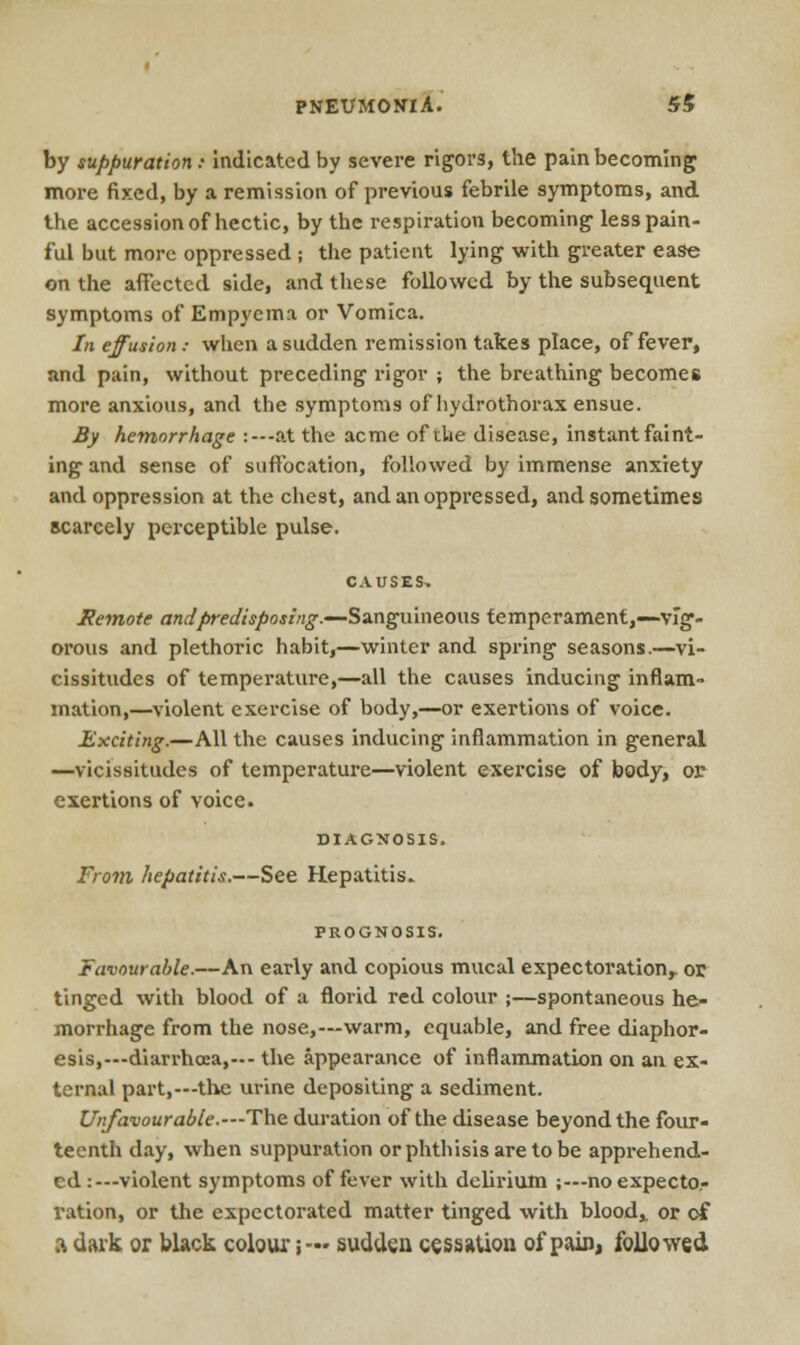 PNEUMONIA. Si by suppuration: Indicated by severe rigors, the pain becoming more fixed, by a remission of previous febrile symptoms, and the accession of hectic, by the respiration becoming' less pain- ful but more oppressed ; the patient lying with greater ease on the affected side, and these followed by the subsequent symptoms of Empyema or Vomica. In effusion: when a sudden remission takes place, of fever, and pain, without preceding rigor ; the breathing becomes more anxious, and the symptoms of hydrothorax ensue. By hemorrhage :— at the acme of the disease, instant faint- ing and sense of suffocation, followed by immense anxiety and oppression at the chest, and an oppressed, and sometimes scarcely perceptible pulse. Remote andpredisposing.—Sanguineous temperament,—vig- orous and plethoric habit,—winter and spring seasons.—vi- cissitudes of temperature,—all the causes inducing inflam- mation,—violent exercise of body,—or exertions of voice. Exciting.—All the causes inducing inflammation in general —vicissitudes of temperature—violent exercise of body, or exertions of voice. DIAGNOSIS. From hepatitis.—See Hepatitis. PROGNOSIS. Favourable.—An early and copious mucal expectoration,, or tinged with blood of a florid red colour ;—spontaneous he- morrhage from the nose,—warm, equable, and free diaphor- esis,—diarrhoea,---the appearance of inflammation on an ex- ternal part,—the urine depositing a sediment. Unfavourable.—-The duration of the disease beyond the four- teenth day, when suppuration or phthisis are to be apprehend- ed :—violent symptoms of fever with delirium ;—noexpecto.- ration, or the expectorated matter tinged with blood,, or of a dark or black colour;— sudden cessation of pain, followed