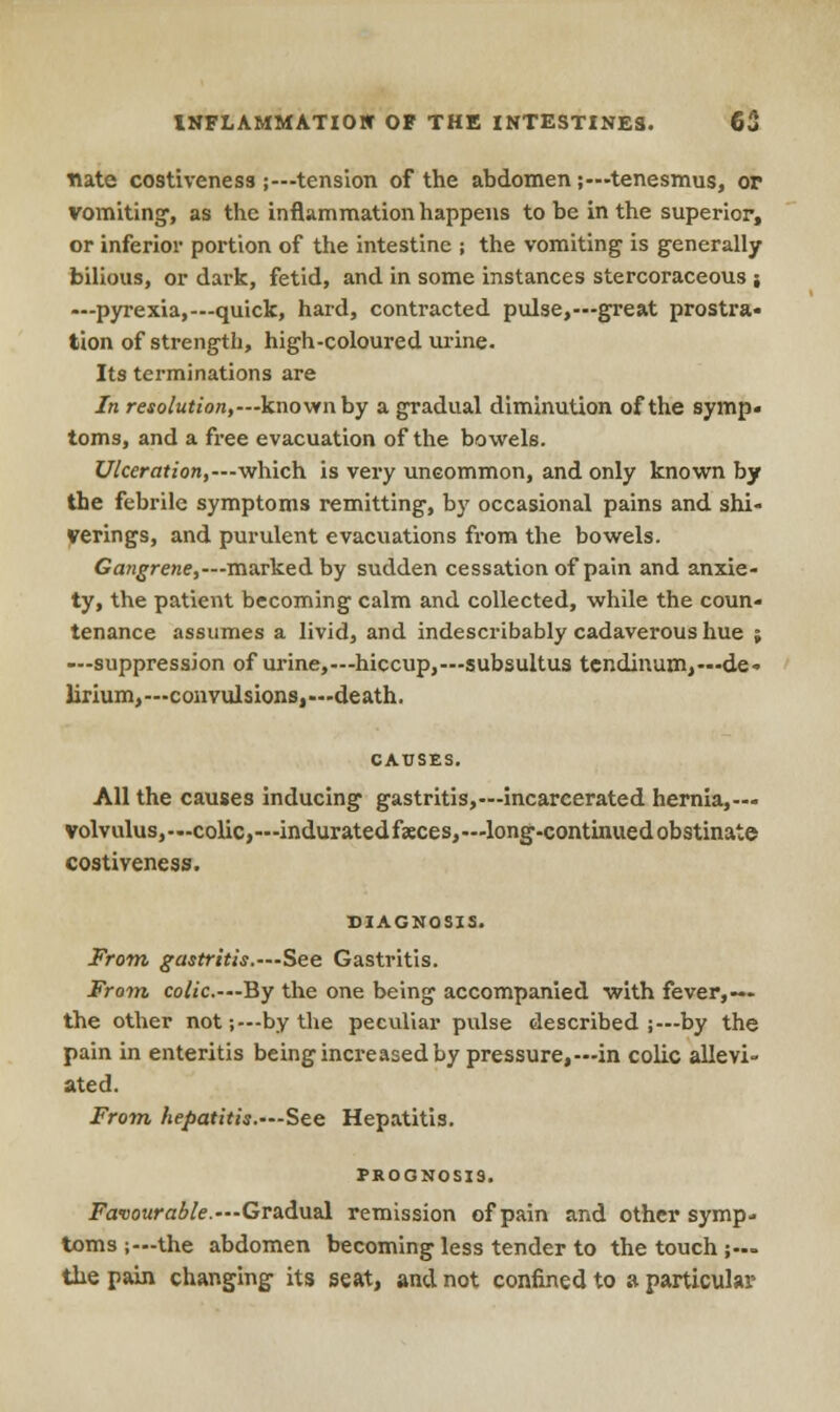 tute costiveneS3 ;—tension of the abdomen;—tenesmus, or vomiting1, as the inflammation happens to be in the superior, or inferior portion of the intestine ; the vomiting is generally bilious, or dark, fetid, and in some instances stercoraceous ; —pyrexia,—quick, hard, contracted pulse,—great prostra- tion of strength, high-coloured urine. Its terminations are In resolution,—known by a gradual diminution of the symp. toms, and a free evacuation of the bowels. Ulceration,—which is very uncommon, and only known by the febrile symptoms remitting, by occasional pains and shi- verings, and purulent evacuations from the bowels. Gangrene,—marked by sudden cessation of pain and anxie- ty, the patient becoming calm and collected, while the coun- tenance assumes a livid, and indescribably cadaverous hue ; —suppression of urine,—hiccup,—subsultus tendinum,— de- lirium,— convulsions,—death. All the causes inducing gastritis,—incarcerated hernia,— volvulus,—colic,—indurated faeces,—long-continued obstinate costiveness. DIAGNOSIS. From gastritis.—See Gastritis. From colic.—By the one being accompanied with fever,— the other not;—by the peculiar pulse described ;—by the pain in enteritis being increased by pressure,—in colic allevi- ated. From hepatitis.—See Hepatitis. PROGNOSIS. Favourable.—Gradual remission of pain and other symp- toms ;—the abdomen becoming less tender to the touch ;~ the pain changing its seat, and not confined to a particular