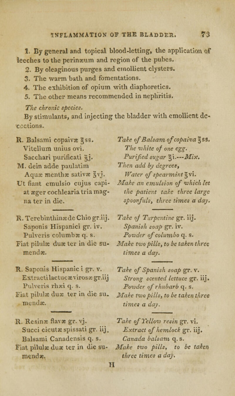 1. By general and topical blood-letting, the application of leeches to the perinxum and region of the pubes. 2. By oleaginous purges and emollient clysters. 3. The warm bath and fomentations. 4. The exhibition of opium with diaphoretics. 5. The other means recommended in nephritis. The chronic species. By stimulants, and injecting the bladder with emollient de- coctions. R. Balsami copaivx §ss. Vitellum unius ovi. Sacchari purificati gj. M. dein adde paulatim Aqua: menthx sativx §vj. Ut fiant emulsio cujus capi- at xger cochlearia tria mag- na ter in die. R. Terebinthinxde Chio gr.iij. Saponis Hispanici gr. iv. Pulveris columbx q. s. Fiat pilulx dux ter in die su- mendx. R. Saponis Hispanic i gr. v. Extractilactucxvirosx gr.iij Pulveris rhxi q. s. Fiat pilulx dux ter in die su. mends. R. Resinx flavse gr. vj. Succi cicutx spissati gr. iij. Balsami Canadensis q. s. Fiat pilulx dux ter in the su- mendx. Take of Balsam qfeopaiva^ss. The white of one egg. Purified sugar $i.—Mix. Then add by degrees, Water of spearmint §vi. Make an emulsion of which let the patient take three large spoonfuls, three times a day. Take of Turpentine gr. iij. Spanish soap gr. iv. Powder of columbo q. s. Make two pills, to be taken three times a day. Take of Spanish soap gr. v. Strong scented lettuce gr. iij. Powder of rhubarb q. s. Make two pills, to be taken three times a day. Take of Yellow resin gr. vi. Extract of hemlock gr. iij. Canada balsam q. s. Make two pills, to be taken three times a day. Tl