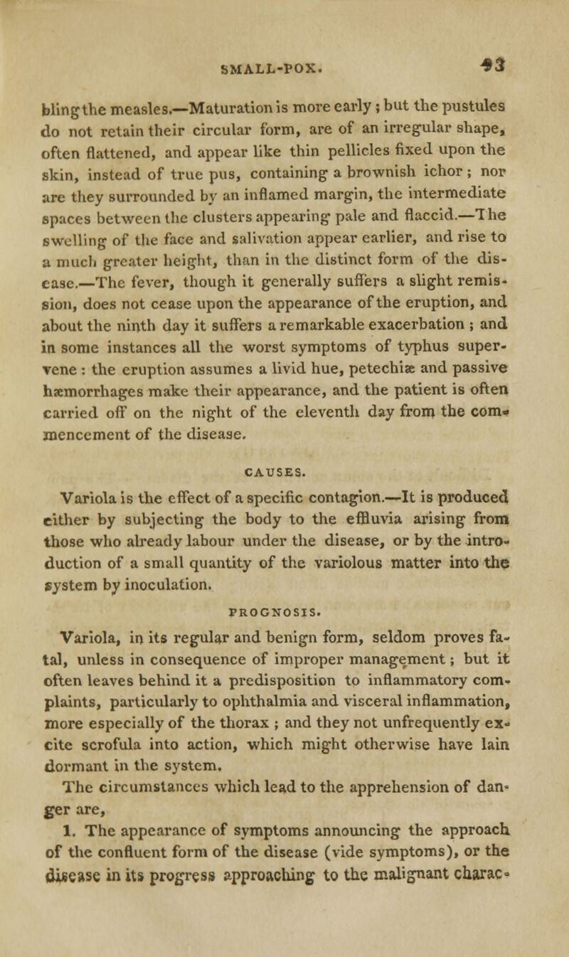 blingthe measles.—Maturation is more early; but the pustules do not retain their circular form, are of an irregular shape, often flattened, and appear like thin pellicles fixed upon the skin, instead of true pus, containing a brownish ichor; nor are they surrounded by an inflamed margin, the intermediate spaces between the clusters appearing pale and flaccid.—The swelling of the face and salivation appear earlier, and rise to a much greater height, than in the distinct form of the dis- ease.—The fever, though it generally suffers a slight remis- sion, does not cease upon the appearance of the eruption, and about the ninth day it suffers a remarkable exacerbation ; and in some instances all the worst symptoms of typhus super- vene : the eruption assumes a livid hue, petechia and passive haemorrhages make their appearance, and the patient is often carried off on the night of the eleventh day from the com- mencement of the disease. Variola is the effect of a specific contagion.—It is produced either by subjecting the body to the effluvia arising from those who already labour under the disease, or by the intro- duction of a small quantity of the variolous matter into the system by inoculation. PROGNOSIS. Variola, in its regular and benign form, seldom proves fa- tal, unless in consequence of improper management; but it often leaves behind it a predisposition to inflammatory com- plaints, particularly to ophthalmia and visceral inflammation, more especially of the thorax ; and they not unfrequently ex- cite scrofula into action, which might otherwise have lain dormant in the system. The circumstances which lead to the apprehension of dan- ger are, 1. The appearance of symptoms announcing the approach of the confluent form of the disease (vide symptoms), or the disease in its progress approaching to the malignant charac*