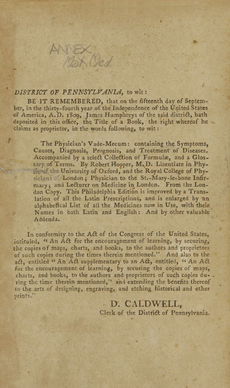 DISTRICT OF PENNSYLFJNU, to wit: BE IT REMEMBERED, that on the fifteenth day of Septem- ber, in the thirty-fourth year of the Independence of the United States of America, A.D. 1809, James Humphreys of the said district, hath deposited in this office, the Title of a Book, the right whereof he claims as proprietor, in the words following, to wit: The Physician's Vade-Mecum: containing the Symptoms, Causes, Diagnosis, Prognosis, and Treatment of Diseases, Accompanied by a seleft Colleftion of Formulae, and a Glos- sary of Terms. By Robert Hooper, M^D. Licentiate in Phy- f the University of Oxford, and the Royal College of Phy- sician7 /London; Physician to the St.-Mary-le-bone Infir- niaiy , and Lecturer on Medicine in London. From the Lon- don Copy. This Philadelphia Edition is improved by a Trans- lation of all the Latin Prescriptions, and is enlarged by an alphabetical List of all the Medicines now in Use, with their Names in both Latin and English: And by other valuable Addenda. In conformity to the Aft of the Congress of the United States, intituled,  An Aft for the encouragement of learning, by securing, the copies of maps, charts, and books, to the authors and proprietors of such copies during the times therein mentioned. And also to the aft, entitled *' An Aft supplementary to an Aft, entitled,  An Aft for the encouragement of learning, by securing the copies of maps, charts, and books, to the authors and proprietors of such copies du- ring the time therein mentioned, and extending the benefits thereof to the arts of designing, engraving, and etching historical and other prints. D. CALDWELL, Clerk of the Distrift of Pennsylvania.