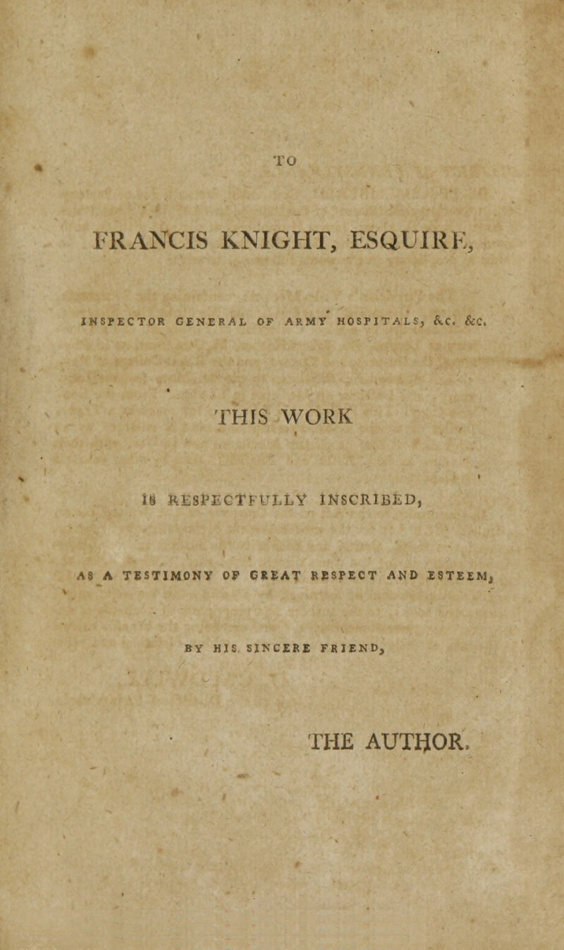 FRANCIS KNIGHT, ESQUIRK, INSPECTOR GENERAL OF ARMY HOSPITALS, &.C. &C. THIS WORK II RESPECTFULLY INSCRIBED, A8 A TESTIMONY OP CiEAT RESPECT AND ESTEEM, BY HIS SINCERE FRIEND, THE AUTHOR.