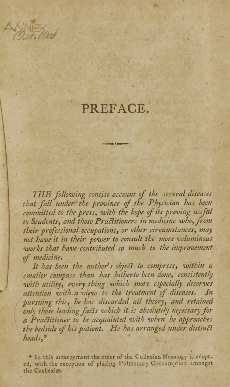 PREFACE. THE following concise account of the several diseases that fall wider the province of the Physician has been committed to the press, with the hope of its proving useful to Students, and those Practitioners in medicine who, from their professional occupations, or other circumstances, may not have it in their power to consult the more voluminous works that have contributed so much to the improvement of medicine. It has been the author's objecl to compress, within a smaller compass than has hitherto been done, consistently with utility, every thing which more especially deserves attention with a view to the treatment of diseases. In pursuing this, he has discarded all theory, and retained only those leading fails which it is absolutely necessary for a Praclitioner to be acquainted with when he approaches the bedside of his patient. He has arranged under distincl heads* * In this arrangement the order of the Cuilenian Nosology is adopt- ed, with the exception of placing Pulmonary Consumption amongst the Cachexia.