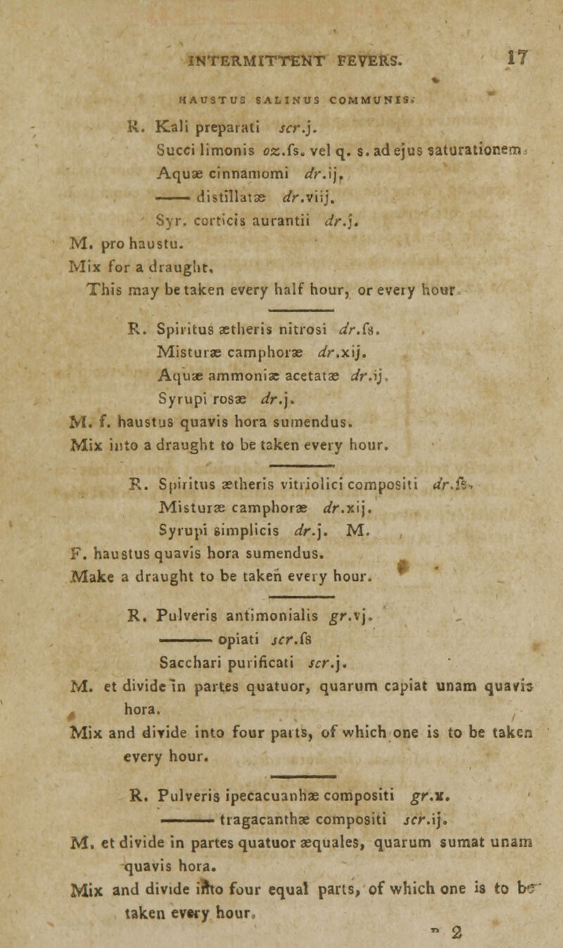 HAUSTUS SALINUS COMMUNIS. R. Kali preparati scr.j. Succi limonis ez.fs. velq. s. ad ejus saturationem Aquae cinnaniomi dr.\\. distillatse dr.vUj. Syr. corticis aurantii dr.']. M. pro haustu. Mix for a draught. This may betaken every half hour, or every hour R. Spiritus aetheris nitrosi dr.Cs. Misturae camphorae dr.xij. Aquae ammonix acetatas dr.i), Syrupi rosae dr.]. M. f. haustus quavis hora sumendus. Mix into a draught to be taken every hour. R. Spiritus aetheris vitiiolici compositi dr.%-, Misturae camphorae dr.r.\\. Syrupi simplicis dr.). M. F. haustus quavis hora sumendus. Make a draught to be taken every hour. * R. Pulveris antimonialis gr.\\. ——— opiati scr.is Sacchari puiificati scr.\. M. et divide In partes quatuor, quarum capiat unam quam . hora. Mix and divide into four parts, of which one is to be taken every hour. R. Pulveris ipecacuanhas compositi gr.v. ——— tragacanthae compositi scr.\). M. et divide in partes quatuor aequales, quarum sumat unam quavis hora. Mix and divide i?ho four equal parts, of which one is to be taken evwy hour, - 2