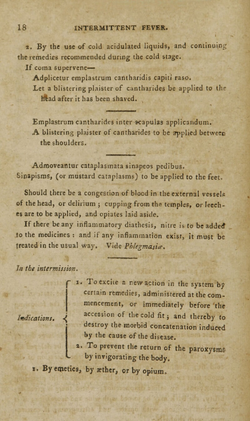 2. By the use of cold acidulated liquids, and continuing the remedies recommended during the cold stage. If coma supervene— Adplicetur emplastrum cantharidis capiti raso. Let a blistering plaister of cantharides be applied to the head after it has been shaved. Emplastrum cantharides inter scapulas applicandum. A blistering plaister of cantharides to be applied betweec the shoulders. Admoveantur cataplasinata sinapeos pedibus. Sinapisms, (or mustard cataplasms) to be applied to the feet. Should there be a congestion of blood in the external vessels of the head, or delirium ; cupping from the temples, or leech- es are to be applied, and opiates laid aside. If there beany inflammatory diathesis, nitre is to be adde<f to the medicines: and if any inflammation exist, it must be treated in the usual way. Vide Phlegmasia. In the intermission. - 1. To excite a new action in the system by certain remedies, administered at the com- mencement, or immediately before 'the Indications. <j accession of the cold fit} and thereby to destroy the morbid concatenation induced by the cause of the disease. a. To prevent the return of the paroxysms by invigorating the body. i. By emetics, by a?ther, or by opium,
