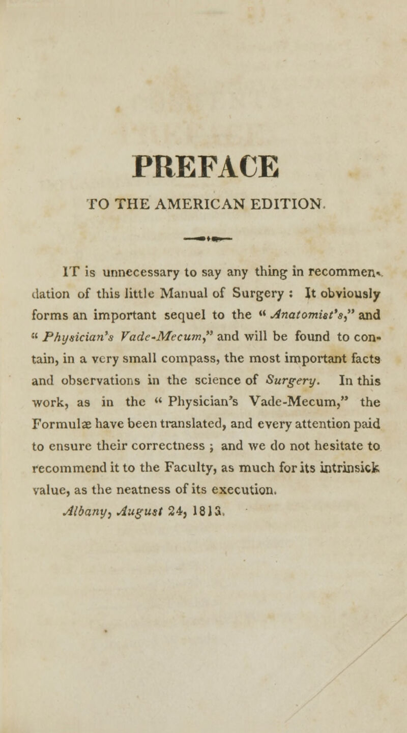 TO THE AMERICAN EDITION, IT is unnecessary to say any thing in recommenv dation of this little Manual of Surgery : It obviously forms an important sequel to the « Anatomist's and  Physician's Vade-Mecum and will be found to con- tain, in a very small compass, the most important facts and observations in the science of Surgery. In this work, as in the  Physician's Vade-Mecum, the Formulae have been translated, and every attention paid to ensure their correctness ; and we do not hesitate to recommend it to the Faculty, as much for its intrinsick value, as the neatness of its execution, Albany, August 24, 1813.