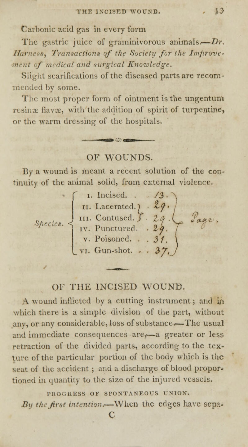 THE INCISED WOUND. , \§ Carbonic acid gas in every form The gastric juice of graminivorous animals.—Dr. Harnei s, Transactions of the Society for the Improve' ■ment of medical and .surgical Knowledge. Slight scarifications of the diseased parts are recom- mended by some. The most proper form of ointment is the ungentum resin ae Bavae, with the addition of spirit of turpentine, or the warm dressing of the hospitals. OF WOUNDS. By a wound is meant a recent solution of the con- tinuity of the animal solid, from external violence. Sjiccics. <. I Incised. . /$■ II. Lacerated.) Contused. J If. III. IV. Punctured V. Poisoned. . 3f. VI. Gun-shot. - . *?< OLfti OF THE INCISED WOUND. A wound inflicted by a cutting instrument; and ill which there is a simple division of the part, without any, or any considerable, loss of substance.—The usual and immediate consequences are,'—a greater or less retraction of the divided parts, according to the tex- ture of the particular portion of the body which is the seat of the accident ; and a discharge of blood propor- tioned in quantity to the size of the injured vessels. PROGRESS OF SPONTANEOUS UNION. Bii the first intention.—When the edges have sepa« C