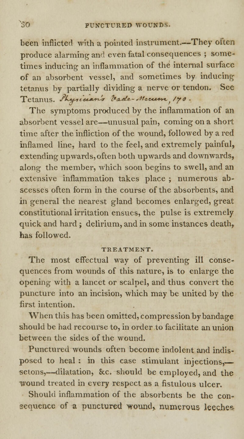 been inflicted with a pointed instrument.—They often produce alarming and even fatal consequences ; some- times inducing an inflammation of the internal surface of an absorbent vessel, and sometimes by inducing tetanus by partially dividing a nerve or tendon. See Tetanus. /5C«* ««****-*■ 2*a~ele.-sMe&ft+n, /yo . The symptoms produced by the inflammation of an absorbent vessel are—unusual pain, coming on a short time after the infliction of the wound, followed by a red inflamed line, hard to the feel, and extremely painful, extending upwards, often both upwards and down wards, along the member, which soon begins to swell, and an extensive inflammation takes place ; numerous ab- scesses often form in the course of the absorbents, and in general the neai^est gland becomes enlarged, great constitutional irritation ensues, the pulse is extremely quick and hard ; delirium, and in some instances death, has followed. TREATMENT. The most effectual way of preventing ill conse- quences from wounds of this nature, is to enlarge the opening with a lancet or scalpel, and thus convert the puncture into an incision, which may be united by the first intention. When this has been omitted, compression by bandage should be had recourse to, in order to facilitate an union between the sides of the wound. Punctured wounds often become indolent and indis- posed to heal : in this case stimulant injections,— setons,—dilatation, Sec. should be employed, and the wound treated in every respect as a fistulous ulcer. Should inflammation of the absorbents be the con- sequence of a punctured wound, numerous leeches