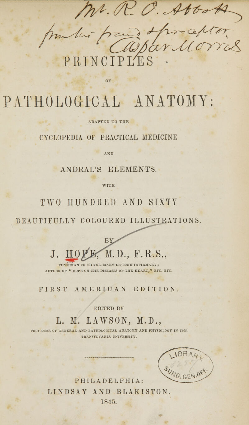 PRINCIPLES • PATHOLOGICAL ANATOMY: ADAPTED TO THE CYCLOPEDIA OF PRACTICAL MEDICINE ANDRAL'S ELEMENTS. WITH TWO HUNDRED AND SIXTY BEAUTIFULLY COLOURED ILLUSTRATIONS J. HO BY M.D., F.a.s. PHYSICIAN TO THE ST. MARY-LE-BONE INFIRMARY ; AUTHOR OF  HOPE ON THE DISEASES OF THE HEART, ETC. ETC. FIRST AMERICAN EDITION. EDITED BY L. M. LAWSON, M.D., PROFESSOR OF GENERAL AND PATHOLOGICAL ANATOMY AND PHYSIOLOGY IN THE TRANSYLVANIA UNIVERSITY. PHILADELPHIA: LINDSAY AND BLAKISTON 1845.