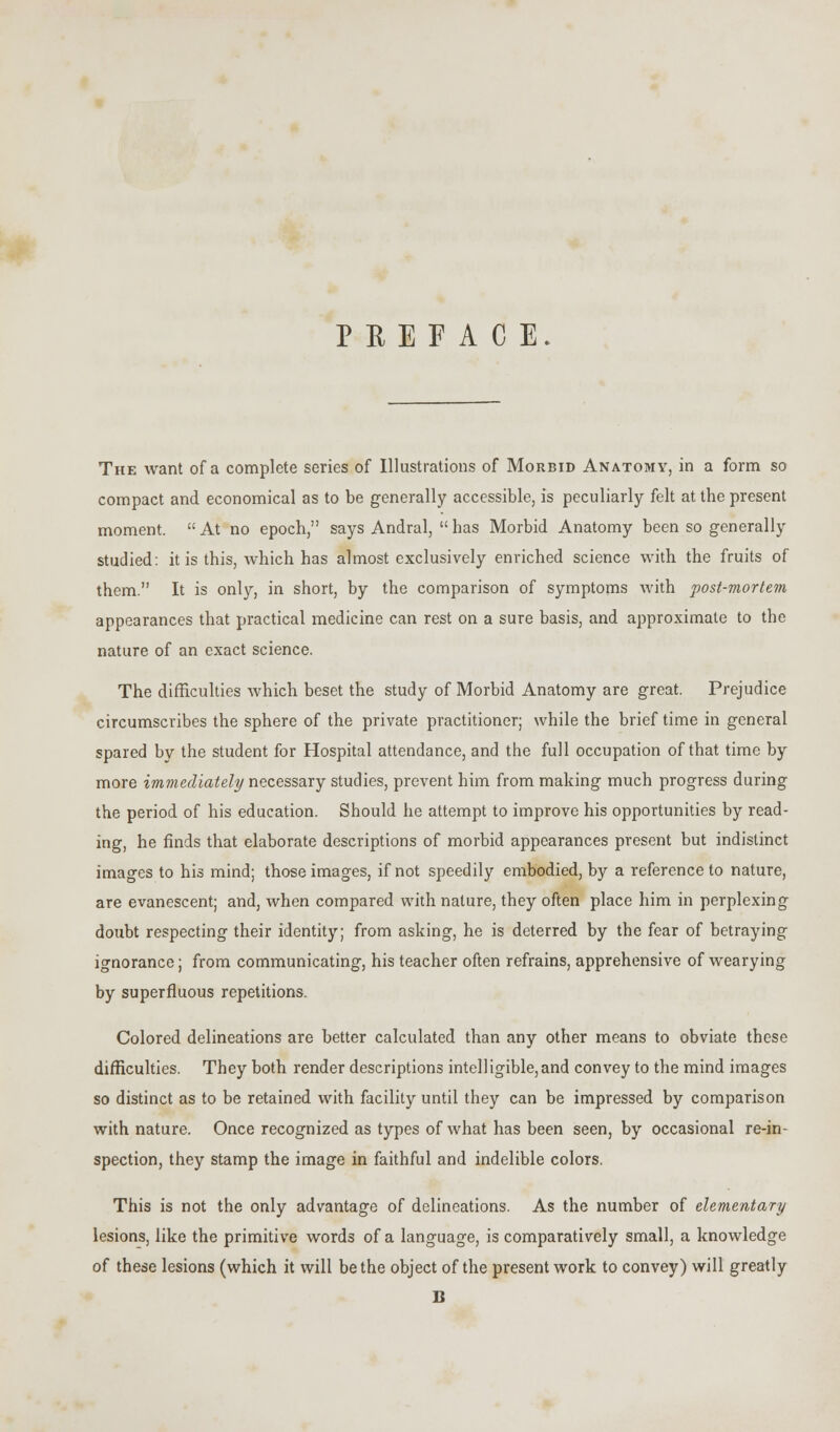 PREFACE. The want of a complete series of Illustrations of Morbid Anatomy, in a form so compact and economical as to be generally accessible, is peculiarly felt at the present moment.  At no epoch, says Andral,  has Morbid Anatomy been so generally studied: it is this, which has almost exclusively enriched science with the fruits of them. It is only, in short, by the comparison of symptoms with post-mortem appearances that practical medicine can rest on a sure basis, and approximate to the nature of an exact science. The difficulties which beset the study of Morbid Anatomy are great. Prejudice circumscribes the sphere of the private practitioner; while the brief time in general spared by the student for Hospital attendance, and the full occupation of that time by more immediately necessary studies, prevent him from making much progress during the period of his education. Should he attempt to improve his opportunities by read- ing, he finds that elaborate descriptions of morbid appearances present but indistinct images to his mind; those images, if not speedily embodied, by a reference to nature, are evanescent; and, when compared with nature, they often place him in perplexing doubt respecting their identity; from asking, he is deterred by the fear of betraying ignorance; from communicating, his teacher often refrains, apprehensive of wearying by superfluous repetitions. Colored delineations are better calculated than any other means to obviate these difficulties. They both render descriptions intelligible,and convey to the mind images so distinct as to be retained with facility until they can be impressed by comparison with nature. Once recognized as types of what has been seen, by occasional re-in- spection, they stamp the image in faithful and indelible colors. This is not the only advantage of delineations. As the number of elementary lesions, like the primitive words of a language, is comparatively small, a knowledge of these lesions (which it will be the object of the present work to convey) will greatly B