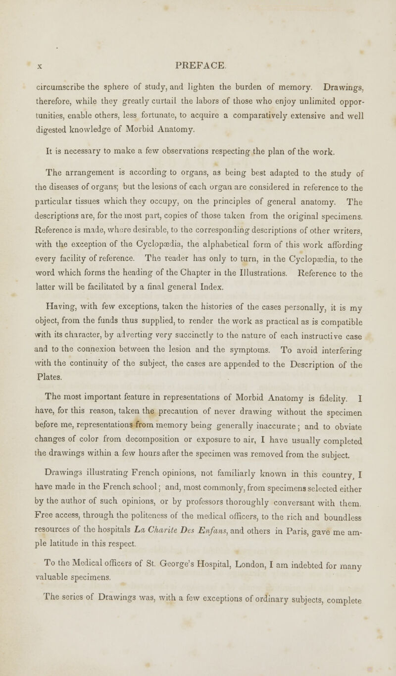 circumscribe the sphere of study, and lighten the burden of memory. Drawings, therefore, while they greatly curtail the labors of those who enjoy unlimited oppor- tunities, enable others, less fortunate, to acquire a comparatively extensive and well digested knowledge of Morbid Anatomy. It is necessary to make a few observations respecting the plan of the work. The arrangement is according to organs, as being best adapted to the study of the diseases of organs; but the lesions of each organ are considered in reference to the particular tissues which they occupy, on the principles of general anatomy. The descriptions are, for the most part, copies of those taken from the original specimens. Reference is made, where desirable, to the corresponding descriptions of other writers, with the exception of the Cyclopaedia, the alphabetical form of this work affordino- every facility of reference. The reader has only to turn, in the Cyclopaedia, to the word which forms the heading of the Chapter in the Illustrations. Reference to the latter will be facilitated by a final general Index. Having, with few exceptions, taken the histories of the cases personally, it is my object, from the funds thus supplied, to render the work as practical as is compatible with its character, by adverting very succinctly to the nature of each instructive case and to the connexion between the lesion and the symptoms. To avoid interfering with the continuity of the subject, the cases are appended to the Description of the Plates. The most important feature in representations of Morbid Anatomy is fidelity. I have, for this reason, taken the precaution of never drawing without the specimen before me, representations from memory being generally inaccurate ; and to obviate changes of color from decomposition or exposure to air, I have usually completed the drawings within a few hours after the specimen was removed from the subject. Drawings illustrating French opinions, not familiarly known in this country, I have made in the French school; and, most commonly, from specimens selected either by the author of such opinions, or by professors thoroughly conversant with them. Free access, through the politeness of the medical officers, to the rich and boundless resources of the hospitals La Charite Des Enfans, and others in Paris, gave me am- ple latitude in this respect. To the Medical officers of St. George's Hospital, London, I am indebted for many valuable specimens. The series of Drawings was, with a few exceptions of ordinary subjects, complete