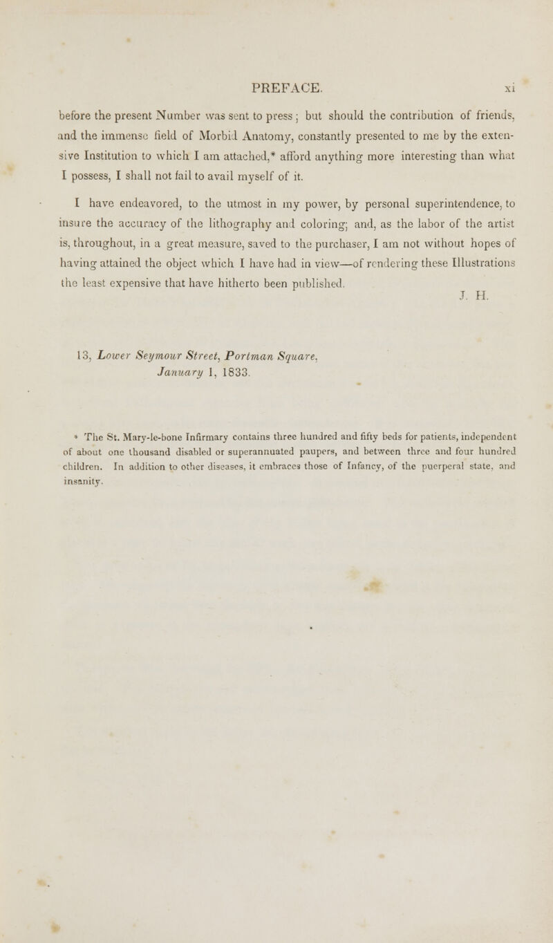 before the present Number was sent to press ; but should the contribution of friends, and the immense field of Morbid Anatomy, constantly presented to me by the exten- sive Institution to which I am attached,* afford anything more interesting than what I possess, I shall not fail to avail myself of it. I have endeavored, to the utmost in my power, by personal superintendence, to insure the accuracy of the lithography and coloring; and, as the labor of the artist is, throughout, in a great measure, saved to the purchaser, I am not without hopes of having attained the object which I have had in view—of rendering these Illustrations the least expensive that have hitherto been published. J. H. 13, Lower Seymour Street, Portman Square, January 1, 1833. * The St. Mary-le-bone Infirmary contains three hundred and fifty beds for patients, independent of about one thousand disabled or superannuated paupers, and between three and four hundred children. In addition to other diseases, it embraces those of Infancy, of the puerperal state, and insanity,