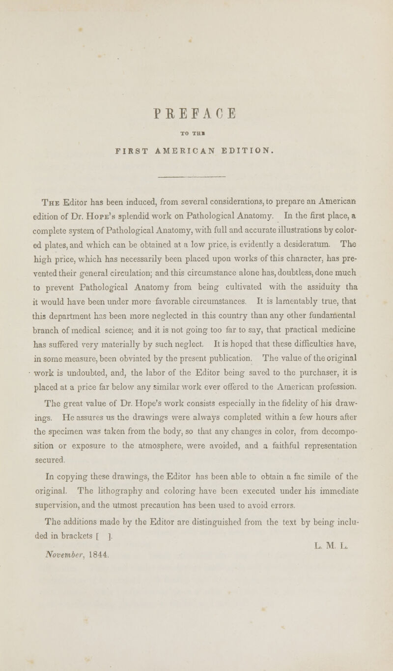 TO THB FIRST AMERICAN EDITION The Editor has been induced, from several considerations, to prepare an American edition of Dr. Hope's splendid work on Pathological Anatomy. In the first place, a complete system of Pathological Anatomy, with full and accurate illustrations by color- ed plates, and which can be obtained at a low price, is evidently a desideratum. The high price, which has necessarily been placed upon works of this character, has pre- vented their general circulation; and this circumstance alone has, doubtless, done much to prevent Pathological Anatomy from being cultivated with the assiduity tha it would have been under more favorable circumstances. It is lamentably true, that this department has been more neglected in this country than any other fundamental branch of medical science; and it is not going too far to say, that practical medicine has suffered very materially by such neglect. It is hoped that these difficulties have, in some measure, been obviated by the present publication. The value of the original work is undoubted, and, the labor of the Editor being saved to the purchaser, it is placed at a price far below any similar work ever offered to the American profession. The great value of Dr. Hope's work consists especially in the fidelity of his draw- ings. He assures us the drawings were always completed within a few hours after the specimen was taken from the body, so that any changes in color, from decompo- sition or exposure to the atmosphere, were avoided, and a faithful representation secured. In copying these drawings, the Editor has been able to obtain a fac simile of the original. The lithography and coloring have been executed under his immediate supervision, and the utmost precaution has been used to avoid errors. The additions made by the Editor are distinguished from the text by being inclu- ded in brackets [ ]. L. M. L. November, 1844.