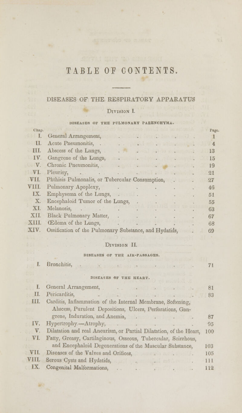 TABLE OF CONTENTS. DISEASES OF THE RESPIRATORY APPARATUS Division I. DISEASES OF THE PULMONARY PARENCHYMA. I. General Arrangement, . rag 1 II. Acute Pneumonitis, ..... 4 III. Abscess of the Lungs, . 13 IV. Gangrene of the Lungs, .... 15 V. Chronic Pneumonitis, .... 19 VI. Pleurisy, ...... 21 VII. Phthisis Pulmonalis, or Tubercular Consumption, 27 VIII. Pulmonary Apoplexy, .... 46 IX. Emphysema of the Lungs, .... 51 X. Encephaloid Tumor of the Lungs, 55 XI. Melanosis, ...... 63 XII. Black Pulmonary Matter, .... 67 XIII. (Edema of the Lungs, .... 68 XIV. Ossification of the Pulmonary Substance, and Hydatids, 69 I. Bronchitis, I. II. III. IV. V. VI. VII. VIII. IX. Division II. DISEASES OF THE AIR-PASSAGES. DISEASES OF THE HEART. General Arrangement, ..... Pericarditis, ...... Carditis, Inflammation of the Internal Membrane, Softening, Abscess, Purulent Depositions, Ulcers, Perforations, Gan- grene, Induration, and Anemia, .... Hypertrophy.—Atrophy, ..... Dilatation and real Aneurism, or Partial Dilatation, of the Heart, Fatty, Greasy, Cartilaginous, Osseous, Tubercular, Scirrhous, and Encephaloid Degenerations of the Muscular Substance, Diseases of the Valves and Orifices, Serous Cysts and Hydatids, Congenital Malformations, ..... 71. 81 83 87 95 100 103 105 111 112