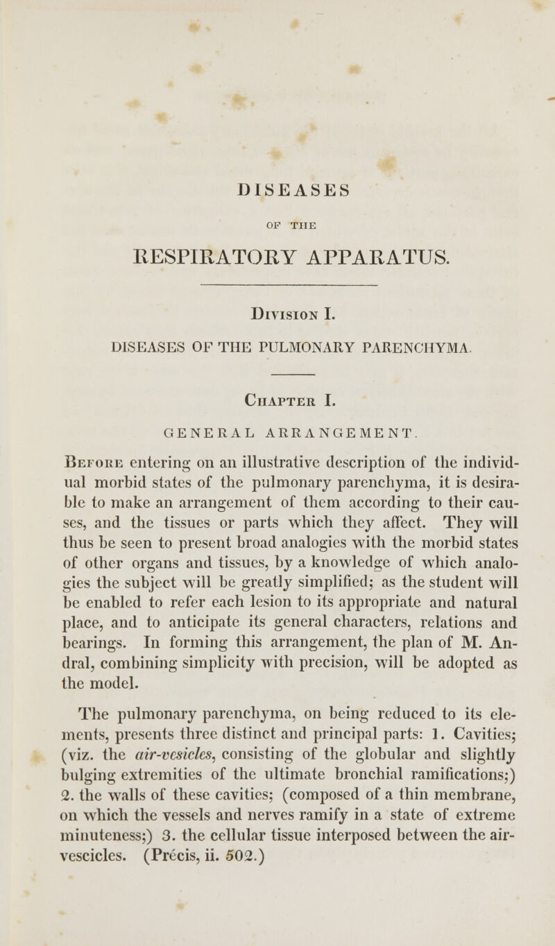 DISEASES OF THE RESPIRATORY APPARATUS. Division I. DISEASES OF THE PULMONARY PARENCHYMA. Chapter I. GENERAL ARRANGEMENT. Before entering on an illustrative description of the individ- ual morbid states of the pulmonary parenchyma, it is desira- ble to make an arrangement of them according to their cau- ses, and the tissues or parts which they affect. They will thus be seen to present broad analogies with the morbid states of other organs and tissues, by a knowledge of which analo- gies the subject will be greatly simplified,- as the student will be enabled to refer each lesion to its appropriate and natural place, and to anticipate its general characters, relations and bearings. In forming this arrangement, the plan of M. An- dral, combining simplicity with precision, will be adopted as the model. The pulmonary parenchyma, on being reduced to its ele- ments, presents three distinct and principal parts: 1. Cavities; (viz. the air-vesicles, consisting of the globular and slightly bulging extremities of the ultimate bronchial ramifications;) 2. the walls of these cavities; (composed of a thin membrane, on which the vessels and nerves ramify in a state of extreme minuteness;) 3. the cellular tissue interposed between the air-