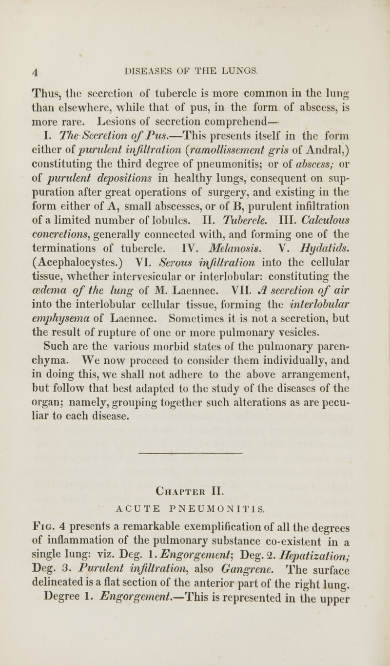 Thus, the secretion of tubercle is more common in the lung than elsewhere, while that of pus, in the form of abscess, is more rare. Lesions of secretion comprehend— I. The Secretion of Pus.—This presents itself in the form either of purulent infiltration (ramollisscment gris of Andral,) constituting the third degree of pneumonitis; or of abscess; or of purulent depositions in healthy lungs, consequent on sup- puration after great operations of surgery, and existing in the form either of A, small abscesses, or of B, purulent infiltration of a limited number of lobules. II. Tubercle. III. Calculous concretions, generally connected with, and forming one of the terminations of tubercle. IV. Melanosis. V. Hydatids. (Acephalocystes.) VI. Serous infiltration into the cellular tissue, whether intervesicular or interlobular: constituting the oedema of the lung of M. Laennec. VII. *fi secretion of air into the interlobular cellular tissue, forming the interlobular emphysema of Laennec. Sometimes it is not a secretion, but the result of rupture of one or more pulmonary vesicles. Such are the various morbid states of the pulmonary paren- chyma. We now proceed to consider them individually, and in doing this, we shall not adhere to the above arrangement, but follow that best adapted to the study of the diseases of the organ; namely, grouping together such alterations as are pecu- liar to each disease. Chapter II. ACUTE PNEUMONITIS. Fig. 4 presents a remarkable exemplification of all the degrees of inflammation of the pulmonary substance co-existent in a single lung: viz. Deg. \. Engorgement-, Deg. 2. Hepatization; Deg. 3. Purulent infiltration, also Gangrene. The surface delineated is a flat section of the anterior part of the right lung. Degree 1. Engorgement.—This is represented in the upper