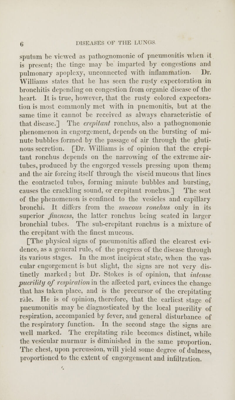 sputum be viewed as pathognomonic of pneumonitis when it is present; the tinge may be imparted by congestions and pulmonary apoplexy, unconnected with inflammation. Dr. Williams states that he has seen the rusty expectoration in bronchitis depending on congestion from organic disease of the heart. It is true, however, that the rusty colored expectora- tion is most commonly met with in pnemonitis, but at the same time it cannot be received as always characteristic of that disease.] The crepitant ronchus, also a pathognomonic phenomenon in engorgement, depends on the bursting of mi- nute bubbles formed by the passage of air through the gluti- nous secretion. [Dr. Williams is of opinion that the crepi- tant ronchus depends on the narrowing of the extreme air- tubes, produced by the engorged vessels pressing upon them; and the air forcing itself through the viscid mucous that lines the contracted tubes, forming minute bubbles and bursting, causes the crackling sound, or crepitant ronchus.] The seat of the phenomenon is confined to the vesicles and capillary bronchi. It differs from the mucous ronchus only in its superior fineness, the latter ronchus being seated in larger bronchial tubes. The sub-crepitant ronchus is a mixture of the crepitant with the finest mucous. [The physical signs of pneumonitis afford the clearest evi- dence, as a general rule, of the progress of the disease through its various stages. In the most incipient state, when the vas- cular engorgement is but slight, the signs are not very dis- tinctly marked; but Dr. Stokes is of opinion, that intense puerility of respiration in the affected part, evinces the change that has taken place, and is the precursor of the crepitating rale. He is of opinion, therefore, that the earliest stage of pneumonitis may be diagnosticated by the local puerility of respiration, accompanied by fever, and general disturbance of the respiratory function. In the second stage the signs are well marked. The crepitating rale becomes distinct, while the vesicular murmur is diminished in the same proportion. The chest, upon percussion, will yield some degree of dulness proportioned to the extent of engorgement and infiltration.