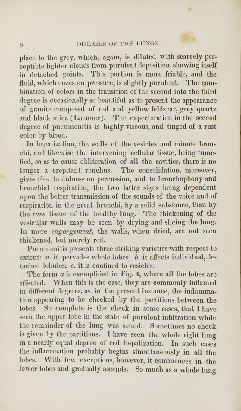 place (o the grey, which, again, is diluted with scarcely per- ceptible lighter clouds from purulent deposition, showing itself in detached points. This portion is more friable, and the fluid, which oozes on pressure, is slightly purulent. The com- bination of colors in the transition of the second into the third degree is occasionally so beautiful as to present the appearance of granite composed of red and yellow feldspar, grey quartz and black mica (Laennec). The expectoration in the second degree of pneumonitis is highly viscous, and tinged of a rust color by blood. In hepatization, the walls of the vesicles and minute bron- chi, and likewise the intervening cellular tissue, being tume- fied, so as to cause obliteration of all the cavities, there is no longer a crepitant ronchus. The consolidation, moreover, gives rise to dulness on percussion, and to bronchophony and bronchial respiration, the two latter signs being dependent upon the better transmission of the sounds of the voice and of respiration in the great bronchi, by a solid substance, than by the rare tissue of the healthy lung. The thickening of the vesicular walls may be seen by drying and slicing the lung. In mere engorgement, the walls, when dried, are not seen thickened, but merely red. Pneumonitis presents three striking varieties with respect to extent: a. it pervades whole lobes; b. it affects individual, de- tached lobules; c. it is confined to vesicles. The form a is exemplified in Fig. 4, where all the lobes are affected. When this is the case, they are commonly inflamed in different degrees, as in the present instance, the inflamma- tion appearing to be checked by the partitions between the lobes. So complete is the check in some cases, that I have seen the upper lobe in the state of purulent infiltration while the remainder of the lung was sound. Sometimes no check is given by the partitions. I have seen the whole right lung in a nearly equal degree of red hepatization. In such cases the inflammation probably begins simultaneously in all the lobes. With few exceptions, however, it commences in the lower lobes and gradually ascends. So much as a whole lung