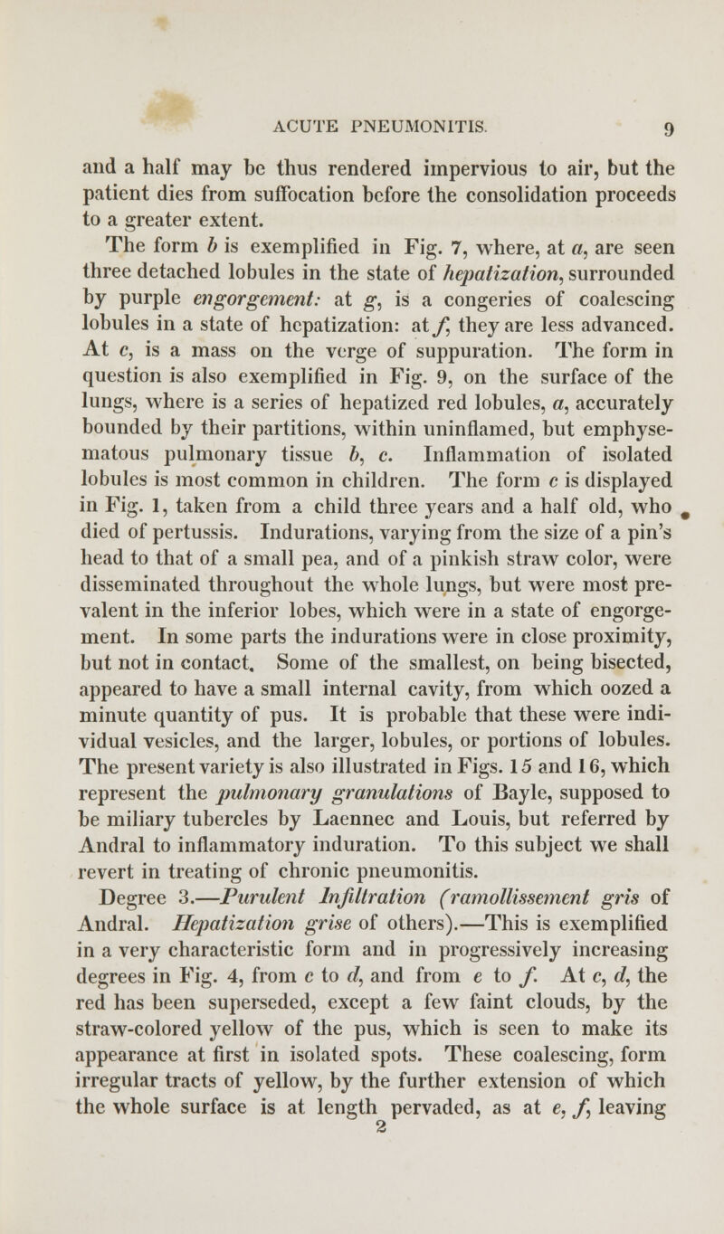 and a half may be thus rendered impervious to air, but the patient dies from suffocation before the consolidation proceeds to a greater extent. The form b is exemplified in Fig. 7, where, at «, are seen three detached lobules in the state of hepatization, surrounded by purple engorgement: at g, is a congeries of coalescing lobules in a state of hepatization: atyj they are less advanced. At c, is a mass on the verge of suppuration. The form in question is also exemplified in Fig. 9, on the surface of the lungs, where is a series of hepatized red lobules, a, accurately bounded by their partitions, within uninflamed, but emphyse- matous pulmonary tissue b, c. Inflammation of isolated lobules is most common in children. The form c is displayed in Fig. 1, taken from a child three years and a half old, who died of pertussis. Indurations, varying from the size of a pin's head to that of a small pea, and of a pinkish straw color, were disseminated throughout the whole lungs, but were most pre- valent in the inferior lobes, which were in a state of engorge- ment. In some parts the indurations were in close proximity, but not in contact. Some of the smallest, on being bisected, appeared to have a small internal cavity, from which oozed a minute quantity of pus. It is probable that these were indi- vidual vesicles, and the larger, lobules, or portions of lobules. The present variety is also illustrated in Figs. 15 and 16, which represent the pulmonary granulations of Bayle, supposed to be miliary tubercles by Laennec and Louis, but referred by Andral to inflammatory induration. To this subject we shall revert in treating of chronic pneumonitis. Degree 3.—Purulent Infiltration (ramollissement gris of Andral. Hepatization grise of others).—This is exemplified in a very characteristic form and in progressively increasing degrees in Fig. 4, from c to d, and from e to f. At c, d, the red has been superseded, except a few faint clouds, by the straw-colored yellow of the pus, which is seen to make its appearance at first in isolated spots. These coalescing, form irregular tracts of yellow, by the further extension of which the whole surface is at length pervaded, as at c, ,/*, leaving 2