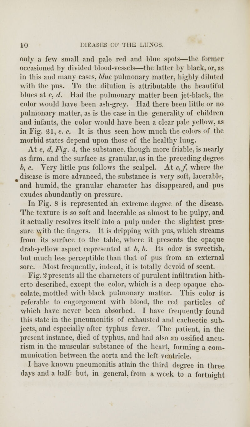 only a few small and pale red and blue spots—the former occasioned by divided blood-vessels—the latter by black, or, as in this and many cases, blue pulmonary matter, highly diluted with the pus. To the dilution is attributable the beautiful blues at c, d. Had the pulmonary matter been jet-black, the color would have been ash-grey. Had there been little or no pulmonary matter, as is the case in the generality of children and infants, the color would have been a clear pale yellow, as in Fig. 21, c. c. It is thus seen how much the colors of the morbid states depend upon those of the healthy lung. At c, d, Fig. 4, the substance, though more friable, is nearly as firm, and the surface as granular, as in the preceding degree b, c. Yery little pus follows the scalpel. At e,f, where the disease is more advanced, the substance is very soft, lacerable, and humid, the granular character has disappeared, and pus exudes abundantly on pressure. In Fig. 8 is represented an extreme degree of the disease. The texture is so soft and lacerable as almost to be pulpy, and it actually resolves itself into a pulp under the slightest pres- sure with the fingers. It is dripping with pus, which streams from its surface to the table, where it presents the opaque drab-yellow aspect represented at b, b. Its odor is sweetish, but much less perceptible than that of pus from an external sore. Most frequently, indeed, it is totally devoid of scent. Fig. 2 presents all the characters of purulent infiltration hith- erto described, except the color, which is a deep opaque cho- colate, mottled with black pulmonary matter. This color is referable to engorgement with blood, the red particles of which have never been absorbed. I have frequently found this state in the pneumonitis of exhausted and cachectic sub- jects, and especially after typhus fever. The patient, in the present instance, died of typhus, and had also an ossified aneu- rism in the muscular substance of the heart, forming a com- munication between the aorta and the left ventricle. I have known pneumonitis attain the third degree in three days and a half: but, in general, from a week to a fortnight