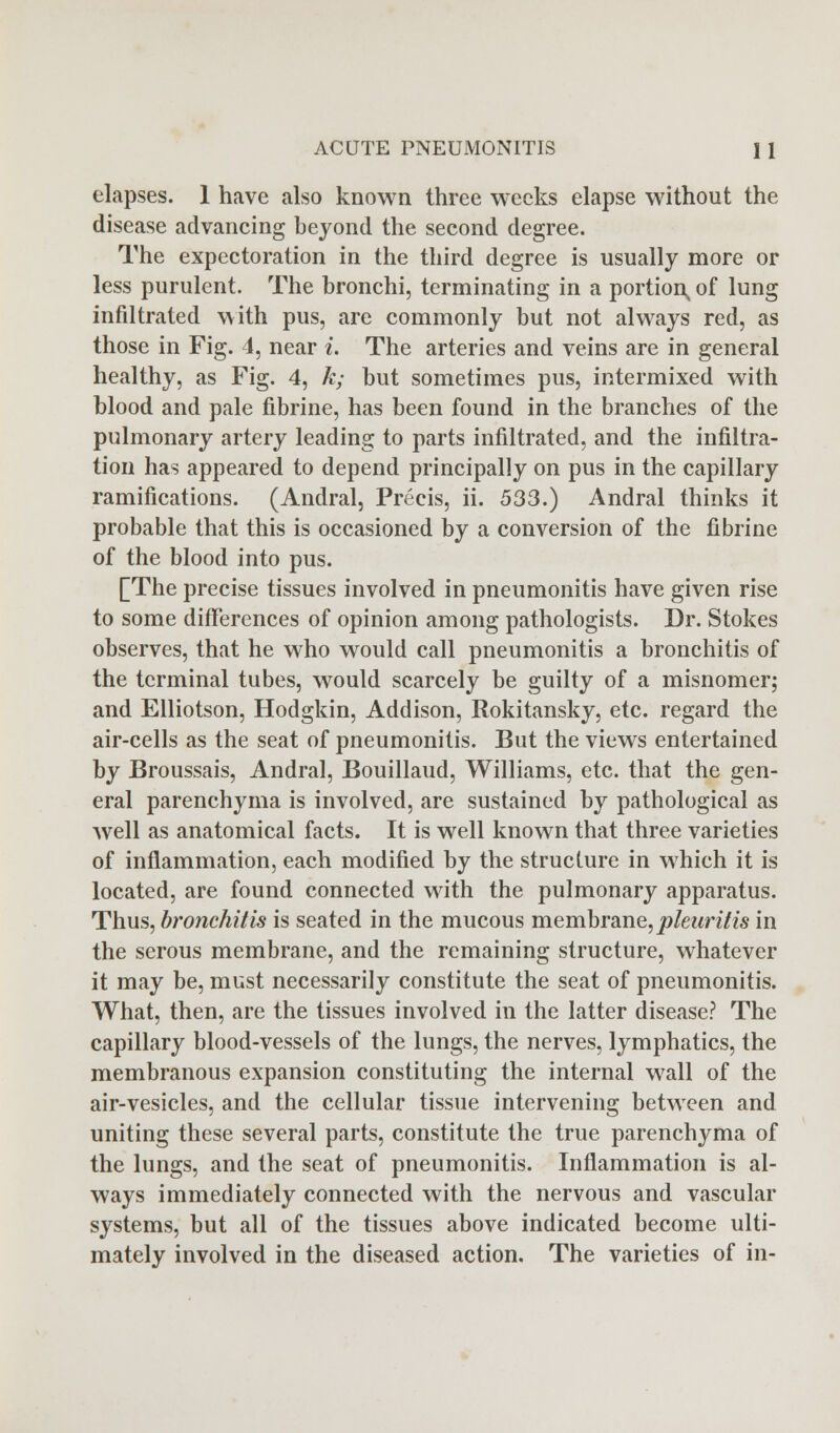 elapses. 1 have also known three weeks elapse without the disease advancing beyond the second degree. The expectoration in the third degree is usually more or less purulent. The bronchi, terminating in a portion, of lung infiltrated with pus, are commonly but not always red, as those in Fig. 4, near i. The arteries and veins are in general healthy, as Fig. 4, k; but sometimes pus, intermixed with blood and pale fibrine, has been found in the branches of the pulmonary artery leading to parts infiltrated, and the infiltra- tion has appeared to depend principally on pus in the capillary ramifications. (Andral, Precis, ii. 533.) Andral thinks it probable that this is occasioned by a conversion of the fibrine of the blood into pus. [The precise tissues involved in pneumonitis have given rise to some differences of opinion among pathologists. Dr. Stokes observes, that he who would call pneumonitis a bronchitis of the terminal tubes, would scarcely be guilty of a misnomer; and Elliotson, Hodgkin, Addison, Rokitansky, etc. regard the air-cells as the seat of pneumonitis. But the views entertained by Broussais, Andral, Bouillaud, Williams, etc. that the gen- eral parenchyma is involved, are sustained by pathological as well as anatomical facts. It is well known that three varieties of inflammation, each modified by the structure in which it is located, are found connected with the pulmonary apparatus. Thus, bronchitis is seated in the mucous membrane, pleuritis in the serous membrane, and the remaining structure, whatever it may be, must necessarily constitute the seat of pneumonitis. What, then, are the tissues involved in the latter disease? The capillary blood-vessels of the lungs, the nerves, lymphatics, the membranous expansion constituting the internal wall of the air-vesicles, and the cellular tissue intervening between and uniting these several parts, constitute the true parenchyma of the lungs, and the seat of pneumonitis. Inflammation is al- ways immediately connected with the nervous and vascular systems, but all of the tissues above indicated become ulti- mately involved in the diseased action. The varieties of in-