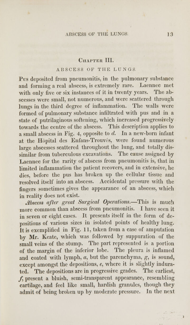 Chapter III. ABSCESS OF THE LUNGS. Pus deposited from pneumonitis, in the pulmonary substance and forming a real abscess, is extremely rare. Laennec met with only five or six instances of it in twenty years. The ab- scesses were small, not numerous, and were scattered through lungs in the third degree of inflammation. The walls were formed of pulmonary substance infiltrated with pus and in a state of putrilaginous softening, which increased progressively towards the centre of the abscess. This description applies to a small abscess in Fig. 4, opposite to d. In a new-born infant at the Hopital des Enfans-Trouves, were found numerous large abscesses scattered throughout the lung, and totally dis- similar from tuberculous excavations. The cause assigned by Laennec for the rarity of abscess from pneumonitis is, that in limited inflammation the patient recovers, and in extensive, he dies, before the pus has broken up the cellular tissue and resolved itself into an abscess. Accidental pressure with the fingers sometimes gives the appearance of an abscess, which in reality does not exist. Abscess after great Surgical Operations.—This is much more common than abscess from pneumonitis. I have seen it in seven or eight cases. It presents itself in the form of de- positions of various sizes in isolated points of healthy lung. It is exemplified in Fig. 11, taken from a case of amputation by Mr. Keate, which was followed by suppuration of the small veins of the stump. The part represented is a portion of the margin of the inferior lobe. The pleura is inflamed and coated with lymph, «, but the parenchyma, g, is sound, except amongst the depositions, e, where it is slightly indura- ted. The depositions are in progressive grades. The earliest, /, present a bluish, semi-transparent appearance, resembling cartilage, and feel like small, hardish granules, though they admit of being broken up by moderate pressure. In the next