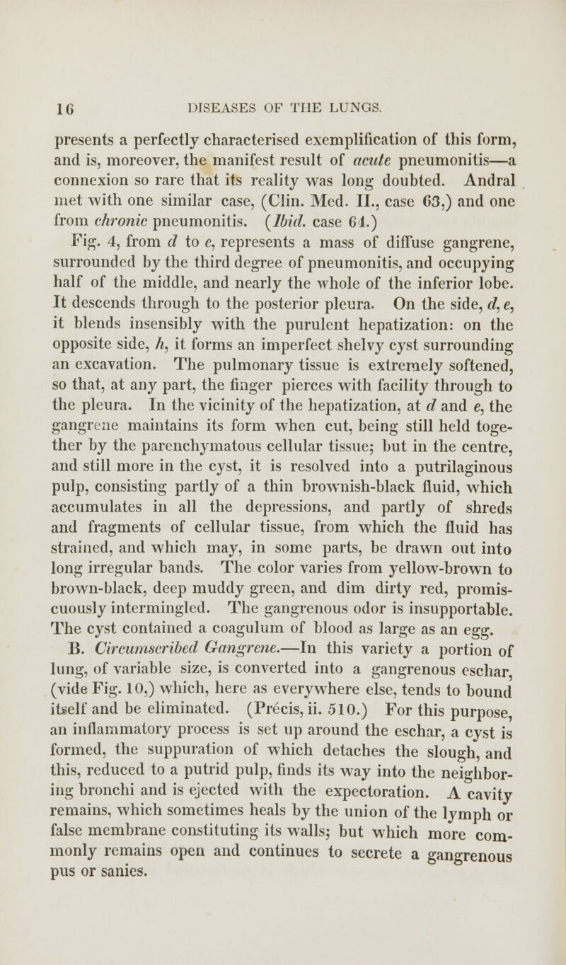 presents a perfectly characterised exemplification of this form, and is, moreover, the manifest result of acute pneumonitis—a connexion so rare that its reality was long doubted. Andral met with one similar case, (Clin. Med. II., case 63,) and one from chronic pneumonitis. (Ibid, case 64.) Fig. 4, from d to e, represents a mass of diffuse gangrene, surrounded by the third degree of pneumonitis, and occupying half of the middle, and nearly the whole of the inferior lobe. It descends through to the posterior pleura. On the side, d, e, it blends insensibly with the purulent hepatization: on the opposite side, h, it forms an imperfect shelvy cyst surrounding an excavation. The pulmonary tissue is extremely softened, so that, at any part, the finger pierces with facility through to the pleura. In the vicinity of the hepatization, at d and e, the gangrene maintains its form when cut, being still held toge- ther by the parenchymatous cellular tissue; but in the centre, and still more in the cyst, it is resolved into a putrilaginous pulp, consisting partly of a thin brownish-black fluid, which accumulates in all the depressions, and partly of shreds and fragments of cellular tissue, from which the fluid has strained, and which may, in some parts, be drawn out into long irregular bands. The color varies from yellow-brown to brown-black, deep muddy green, and dim dirty red, promis- cuously intermingled. The gangrenous odor is insupportable. The cyst contained a coagulum of blood as large as an egg. B. Circumscribed Gangrene.—In this variety a portion of lung, of variable size, is converted into a gangrenous eschar (vide Fig. 10,) which, here as everywhere else, tends to bound itself and be eliminated. (Precis, ii. 510.) For this purpose an inflammatory process is set up around the eschar, a cyst is formed, the suppuration of which detaches the slough, and this, reduced to a putrid pulp, finds its way into the neighbor- ing bronchi and is ejected with the expectoration. A cavity remains, which sometimes heals by the union of the lymph or false membrane constituting its walls; but which more com- monly remains open and continues to secrete a gangrenous pus or sanies.