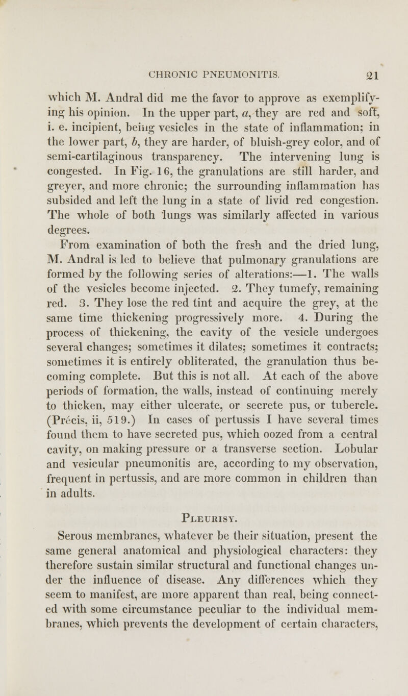 which M. Andral did me the favor to approve as exemplify- ing his opinion. In the upper part, a, they are red and soft, i. e. incipient, being vesicles in the state of inflammation; in the lower part, 6, they are harder, of bluish-grey color, and of semi-cartilaginous transparency. The intervening lung is congested. In Fig. 16, the granulations are still harder, and greyer, and more chronic; the surrounding inflammation has subsided and left the lung in a state of livid red congestion. The whole of both lungs was similarly affected in various degrees. From examination of both the fresh and the dried lung, M. Andral is led to believe that pulmonary granulations are formed by the following series of alterations:—1. The walls of the vesicles become injected. 2. They tumefy, remaining red. 3. They lose the red tint and acquire the grey, at the same time thickening progressively more. 4. During the process of thickening, the cavity of the vesicle undergoes several changes; sometimes it dilates; sometimes it contracts; sometimes it is entirely obliterated, the granulation thus be- coming complete. But this is not all. At each of the above periods of formation, the walls, instead of continuing merely to thicken, may either ulcerate, or secrete pus, or tubercle. (Precis, ii, 519.) In cases of pertussis I have several times found them to have secreted pus, which oozed from a central cavity, on making pressure or a transverse section. Lobular and vesicular pneumonitis are, according to my observation, frequent in pertussis, and are more common in children than in adults. Pleurisy. Serous membranes, whatever be their situation, present the same general anatomical and physiological characters: they therefore sustain similar structural and functional changes un- der the influence of disease. Any differences which they seem to manifest, are more apparent than real, being connect- ed with some circumstance peculiar to the individual mem- branes, which prevents the development of certain characters,