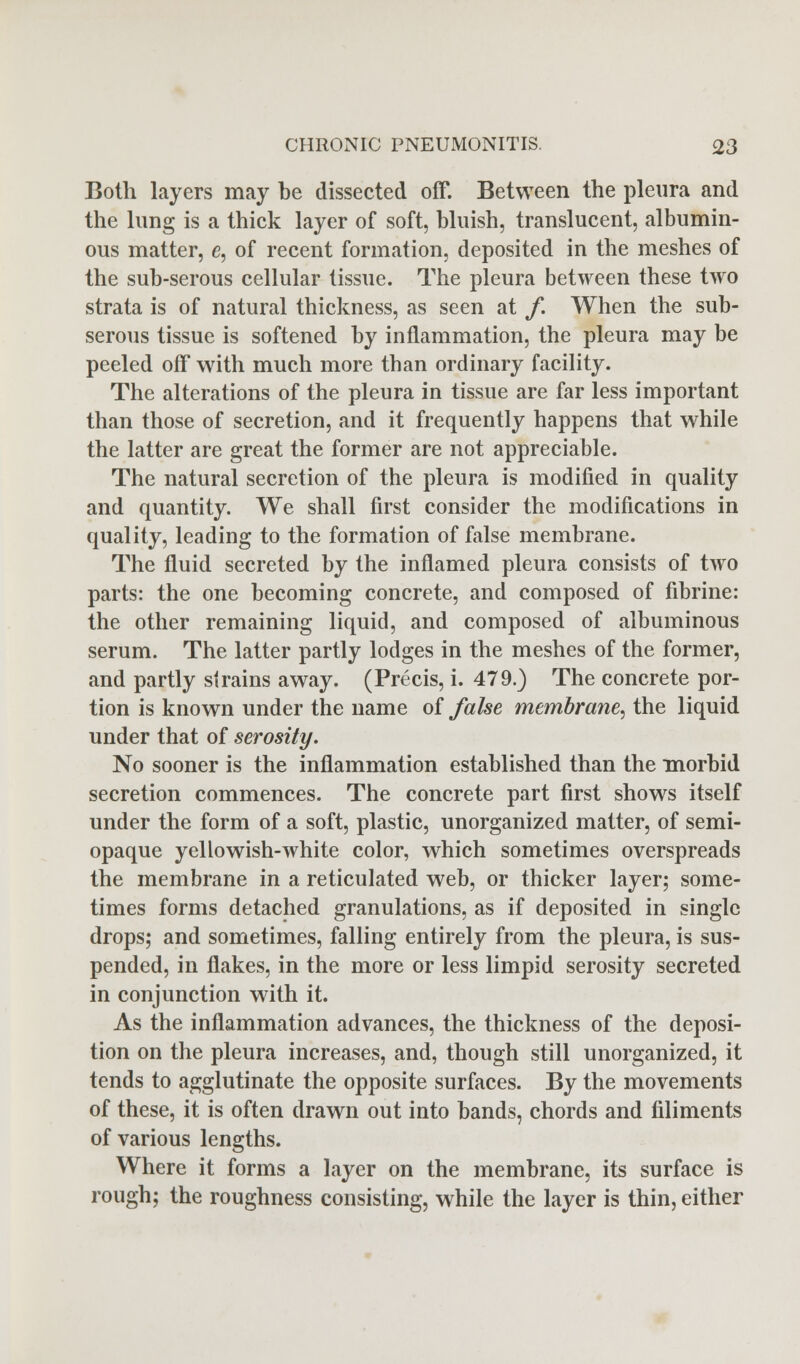 Both layers may be dissected off. Between the pleura and the lung is a thick layer of soft, bluish, translucent, albumin- ous matter, e, of recent formation, deposited in the meshes of the sub-serous cellular tissue. The pleura between these two strata is of natural thickness, as seen at f. When the sub- serous tissue is softened by inflammation, the pleura may be peeled off with much more than ordinary facility. The alterations of the pleura in tissue are far less important than those of secretion, and it frequently happens that while the latter are great the former are not appreciable. The natural secretion of the pleura is modified in quality and quantity. We shall first consider the modifications in quality, leading to the formation of false membrane. The fluid secreted by the inflamed pleura consists of two parts: the one becoming concrete, and composed of fibrine: the other remaining liquid, and composed of albuminous serum. The latter partly lodges in the meshes of the former, and partly strains away. (Precis, i. 479.) The concrete por- tion is known under the name of false membrane, the liquid under that of serosity. No sooner is the inflammation established than the morbid secretion commences. The concrete part first shows itself under the form of a soft, plastic, unorganized matter, of semi- opaque yellowish-white color, which sometimes overspreads the membrane in a reticulated web, or thicker layer; some- times forms detached granulations, as if deposited in single drops; and sometimes, falling entirely from the pleura, is sus- pended, in flakes, in the more or less limpid serosity secreted in conjunction with it. As the inflammation advances, the thickness of the deposi- tion on the pleura increases, and, though still unorganized, it tends to agglutinate the opposite surfaces. By the movements of these, it is often drawn out into bands, chords and Aliments of various lengths. Where it forms a layer on the membrane, its surface is rough; the roughness consisting, while the layer is thin, either