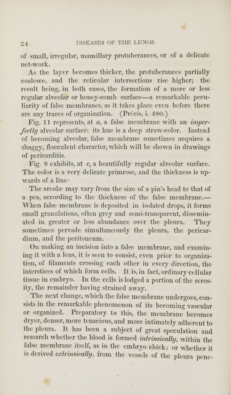 of small, irregular, mamillary protuberances, or of a delicate net-work. As the layer becomes thicker, the protuberances partially coalesce, and the reticular intersections rise higher; the result being, in both cases, the formation of a more or less regular alveolar or honey-comb surface—a remarkable pecu- liarity of false membranes, as it takes place even before there are any traces of organization. (Precis, i. 480.) Fig. 11 represents, at «, a false membrane with an imper- fectly alveolar surface: its hue is a deep straw-color. Instead of becoming alveolar, false membrane sometimes acquires a shaggy, flocculent character, which will be shown in drawings of pericarditis. Fig. 8 exhibits, at c, a beautifully regular alveolar surface. The color is a very delicate primrose, and the thickness is up- wards of a line- The areolae may vary from the size of a pin's head to that of a pea, according to the thickness of the false membrane.— When false membrane is deposited in isolated drops, it forms small granulations, often grey and semi-transparent, dissemin- ated in greater or less abundance over the pleura. They sometimes pervade simultaneously the pleura, the pericar- dium, and the peritoneum. On making an incision into a false membrane, and examin- ing it with a lens, it is seen to consist, even prior to organiza- tion, of filaments crossing each other in every direction, the interstices of which form cells. It is, in fact, ordinary cellular tissue in embryo. In the cells is lodged a portion of the seros- ity, the remainder having strained away. The next change, which the false membrane undergoes, con- sists in the remarkable phenomenon of its becoming vascular or organized. Preparatory to this, the membrane becomes dryer, denser, more tenacious, and more intimately adherent to the pleura. It has been a subject of great speculation and research whether the blood is formed intrinsically, within the false membrane itself, as in the embryo chick; or whether it is derived exlrimically, from the vessels of the pleura pene-